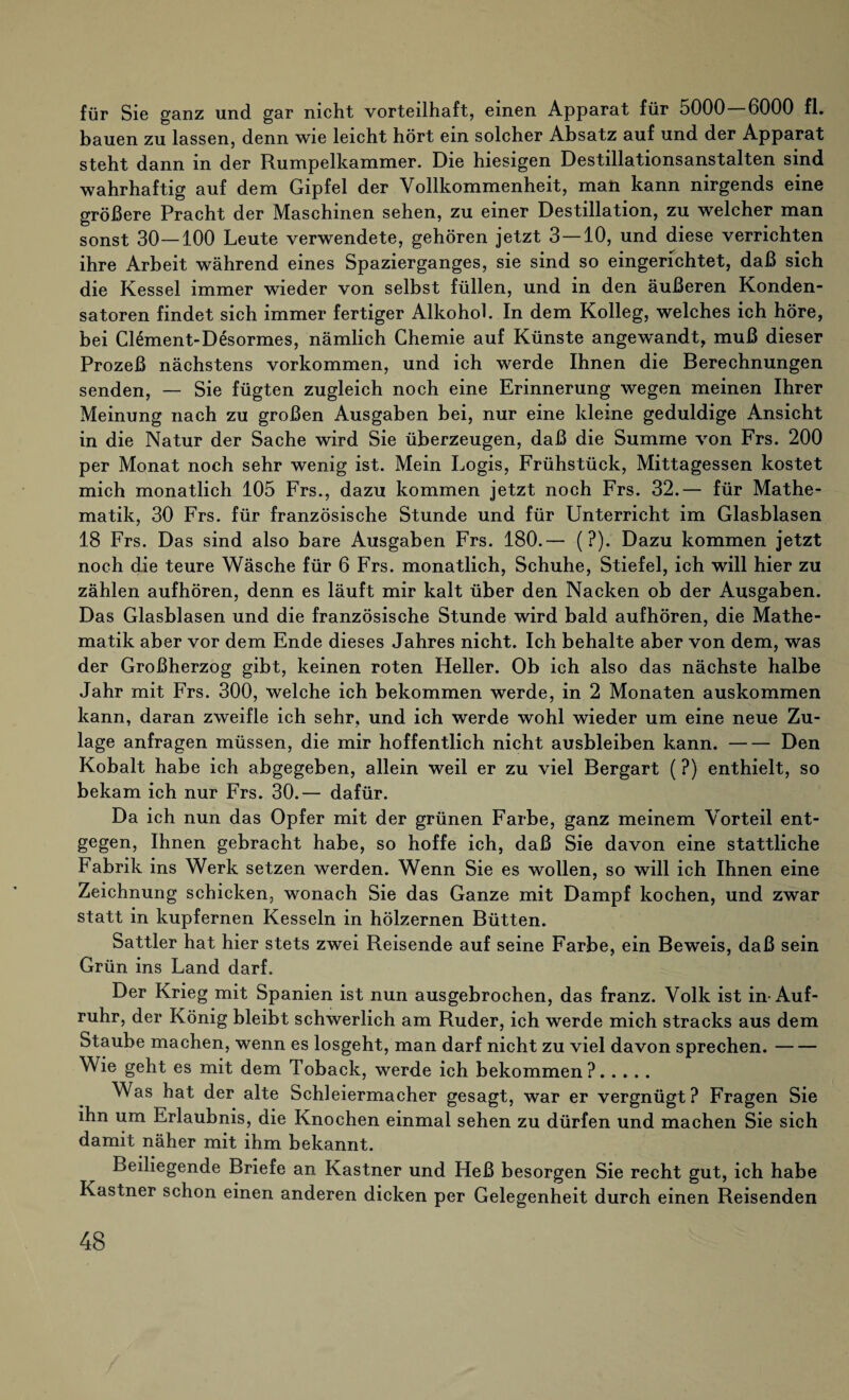 für Sie ganz und gar nicht vorteilhaft, einen Apparat für 5000—6000 fl. bauen zu lassen, denn wie leicht hört ein solcher Absatz auf und der Apparat steht dann in der Rumpelkammer. Die hiesigen Destillationsanstalten sind wahrhaftig auf dem Gipfel der Vollkommenheit, man kann nirgends eine größere Pracht der Maschinen sehen, zu einer Destillation, zu welcher man sonst 30—100 Leute verwendete, gehören jetzt 3—10, und diese verrichten ihre Arbeit während eines Spazierganges, sie sind so eingerichtet, daß sich die Kessel immer wieder von selbst füllen, und in den äußeren Konden¬ satoren findet sich immer fertiger Alkohol. In dem Kolleg, welches ich höre, bei Clement-Desormes, nämlich Chemie auf Künste angewandt, muß dieser Prozeß nächstens Vorkommen, und ich werde Ihnen die Berechnungen senden, — Sie fügten zugleich noch eine Erinnerung wegen meinen Ihrer Meinung nach zu großen Ausgaben bei, nur eine kleine geduldige Ansicht in die Natur der Sache wird Sie überzeugen, daß die Summe von Frs. 200 per Monat noch sehr wenig ist. Mein Logis, Frühstück, Mittagessen kostet mich monatlich 105 Frs., dazu kommen jetzt noch Frs. 32.— für Mathe¬ matik, 30 Frs. für französische Stunde und für Unterricht im Glasblasen 18 Frs. Das sind also bare Ausgaben Frs. 180.— (?). Dazu kommen jetzt noch die teure Wäsche für 6 Frs. monatlich, Schuhe, Stiefel, ich will hier zu zählen aufhören, denn es läuft mir kalt über den Nacken ob der Ausgaben. Das Glasblasen und die französische Stunde wird bald aufhören, die Mathe¬ matik aber vor dem Ende dieses Jahres nicht. Ich behalte aber von dem, was der Großherzog gibt, keinen roten Heller. Ob ich also das nächste halbe Jahr mit Frs. 300, welche ich bekommen werde, in 2 Monaten auskommen kann, daran zweifle ich sehr, und ich werde wohl wieder um eine neue Zu¬ lage anfragen müssen, die mir hoffentlich nicht ausbleiben kann.-Den Kobalt habe ich abgegeben, allein weil er zu viel Bergart (?) enthielt, so bekam ich nur Frs. 30.— dafür. Da ich nun das Opfer mit der grünen Farbe, ganz meinem Vorteil ent¬ gegen, Ihnen gebracht habe, so hoffe ich, daß Sie davon eine stattliche Fabrik ins Werk setzen werden. Wenn Sie es wollen, so will ich Ihnen eine Zeichnung schicken, wonach Sie das Ganze mit Dampf kochen, und zwar statt in kupfernen Kesseln in hölzernen Bütten. Sattler hat hier stets zwei Reisende auf seine Farbe, ein Beweis, daß sein Grün ins Land darf. Der Krieg mit Spanien ist nun ausgebrochen, das franz. Volk ist in-Auf¬ ruhr, der König bleibt schwerlich am Ruder, ich werde mich stracks aus dem Staube machen, wenn es losgeht, man darf nicht zu viel davon sprechen.- Wie geht es mit dem Toback, werde ich bekommen?. Was hat der alte Schleiermacher gesagt, war er vergnügt ? Fragen Sie ihn um Erlaubnis, die Knochen einmal sehen zu dürfen und machen Sie sich damit näher mit ihm bekannt. Beiliegende Briefe an Kästner und Heß besorgen Sie recht gut, ich habe Kästner schon einen anderen dicken per Gelegenheit durch einen Reisenden