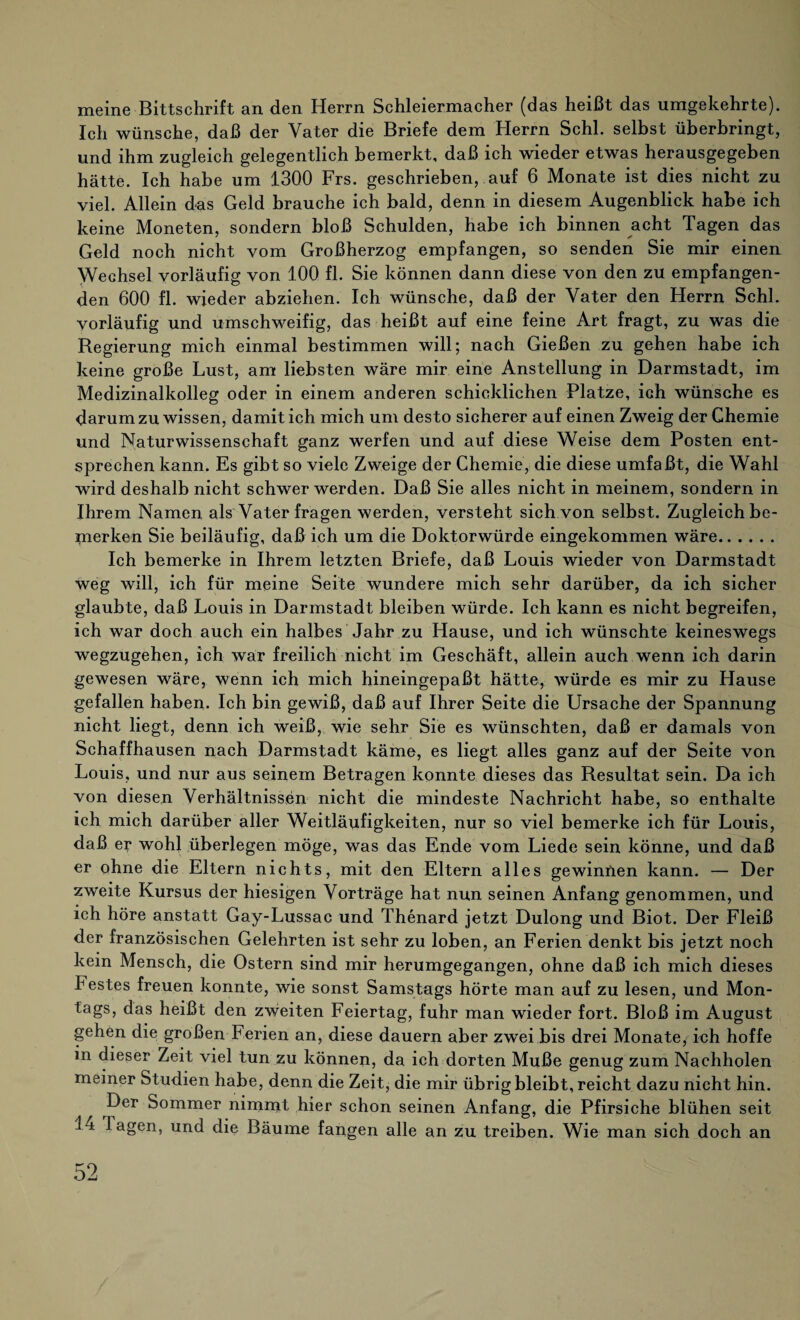 meine Bittschrift an den Herrn Schleiermacher (das heißt das umgekehrte). Ich wünsche, daß der Vater die Briefe dem Herrn Schl, selbst überbringt, und ihm zugleich gelegentlich bemerkt, daß ich wieder etwas herausgegeben hätte. Ich habe um 1300 Frs. geschrieben, auf 6 Monate ist dies nicht zu viel. Allein das Geld brauche ich bald, denn in diesem Augenblick habe ich keine Moneten, sondern bloß Schulden, habe ich binnen acht Tagen das Geld noch nicht vom Großherzog empfangen, so senden Sie mir einen Wechsel vorläufig von 100 fl. Sie können dann diese von den zu empfangen¬ den 600 fl. wieder abziehen. Ich wünsche, daß der Vater den Herrn Schl, vorläufig und umschweifig, das heißt auf eine feine Art fragt, zu was die Regierung mich einmal bestimmen will; nach Gießen zu gehen habe ich keine große Lust, am liebsten wäre mir eine Anstellung in Darmstadt, im Medizinalkolleg oder in einem anderen schicklichen Platze, ich wünsche es darum zu wissen, damit ich mich um desto sicherer auf einen Zweig der Chemie und Naturwissenschaft ganz werfen und auf diese Weise dem Posten ent¬ sprechen kann. Es gibt so viele Zweige der Chemie, die diese umfaßt, die Wahl wird deshalb nicht schwer werden. Daß Sie alles nicht in meinem, sondern in Ihrem Namen als Vater fragen werden, versteht sich von selbst. Zugleich be¬ merken Sie beiläufig, daß ich um die Doktorwürde eingekommen wäre. Ich bemerke in Ihrem letzten Briefe, daß Louis wieder von Darmstadt weg will, ich für meine Seite wundere mich sehr darüber, da ich sicher glaubte, daß Louis in Darmstadt bleiben würde. Ich kann es nicht begreifen, ich war doch auch ein halbes Jahr zu Hause, und ich wünschte keineswegs wegzugehen, ich war freilich nicht im Geschäft, allein auch wenn ich darin gewesen wäre, wenn ich mich hineingepaßt hätte, würde es mir zu Hause gefallen haben. Ich bin gewiß, daß auf Ihrer Seite die Ursache der Spannung nicht liegt, denn ich weiß, wie sehr Sie es wünschten, daß er damals von Schaffhausen nach Darmstadt käme, es liegt alles ganz auf der Seite von Louis, und nur aus seinem Betragen konnte dieses das Resultat sein. Da ich von diesen Verhältnissen nicht die mindeste Nachricht habe, so enthalte ich mich darüber aller Weitläufigkeiten, nur so viel bemerke ich für Louis, daß er wohl überlegen möge, was das Ende vom Liede sein könne, und daß er ohne die Eltern nichts, mit den Eltern alles gewinnen kann. — Der zweite Kursus der hiesigen Vorträge hat nun seinen Anfang genommen, und ich höre anstatt Gay-Lussac und Thenard jetzt Dulong und Biot. Der Fleiß der französischen Gelehrten ist sehr zu loben, an Ferien denkt bis jetzt noch kein Mensch, die Ostern sind mir herumgegangen, ohne daß ich mich dieses Festes freuen konnte, wie sonst Samstags hörte man auf zu lesen, und Mon- tags, das heißt den zweiten Feiertag, fuhr man wieder fort. Bloß im August gehen die großen Ferien an, diese dauern aber zwei bis drei Monate, ich hoffe in dieser Zeit viel tun zu können, da ich dorten Muße genug zum Nachholen meiner Studien habe, denn die Zeit, die mir übrig bleibt, reicht dazu nicht hin. Der Sommer nimmt hier schon seinen Anfang, die Pfirsiche blühen seit .1-1 lagen, und die Bäume fangen alle an zu treiben. Wie man sich doch an