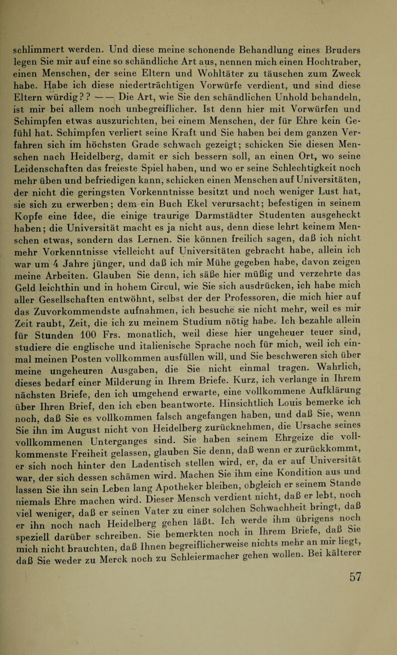 schlimmert werden. Und diese meine schonende Behandlung eines Bruders legen Sie mir auf eine so schändliche Art aus, nennen mich einen Hochtraber, einen Menschen, der seine Eltern und Wohltäter zu täuschen zum Zweck habe. Habe ich diese niederträchtigen Vorwürfe verdient, und sind diese Eltern würdig? ?-Die Art, wie Sie den schändlichen Unhold behandeln, ist mir bei allem noch unbegreiflicher. Ist denn hier mit Vorwürfen und Schimpfen etwas auszurichten, bei einem Menschen, der für Ehre kein Ge¬ fühl hat. Schimpfen verliert seine Kraft und Sie haben bei dem ganzen Ver¬ fahren sich im höchsten Grade schwach gezeigt; schicken Sie diesen Men¬ schen nach Heidelberg, damit er sich bessern soll, an einen Ort, wo seine Leidenschaften das freieste Spiel haben, und wo er seine Schlechtigkeit noch mehr üben und befriedigen kann, schicken einen Menschen auf Universitäten, der nicht die geringsten Vorkenntnisse besitzt und noch weniger Lust hat, sie sich zu erwerben; dem ein Buch Ekel verursacht; befestigen in seinem Kopfe eine Idee, die einige traurige Darmstädter Studenten ausgeheckt haben; die Universität macht es ja nicht aus, denn diese lehrt keinem Men¬ schen etwas, sondern das Lernen. Sie können freilich sagen, daß ich nicht mehr Vorkenntnisse vielleicht auf Universitäten gebracht habe, allein ich war um 4 Jahre jünger, und daß ich mir Mühe gegeben habe, davon zeigen meine Arbeiten. Glauben Sie denn, ich säße hier müßig und verzehrte das Geld leichthin und in hohem Circul, wie Sie sich ausdrücken, ich habe mich aller Gesellschaften entwöhnt, selbst der der Professoren, die mich hier auf das Zuvorkommendste aufnahmen, ich besuche sie nicht mehr, weil es mir Zeit raubt, Zeit, die ich zu meinem Studium nötig habe. Ich bezahle allein für Stunden 100 Frs. monatlich, weil diese hier ungeheuer teuer sind, studiere die englische und italienische Sprache noch für mich, weil ich ein mal meinen Posten vollkommen ausfüllen will, und Sie beschweren sich über meine ungeheuren Ausgaben, die Sie nicht einmal tragen. Wahrlich, dieses bedarf einer Milderung in Ihrem Briefe. Kurz, ich verlange in Ihrem nächsten Briefe, den ich umgehend erwarte, eine vollkommene Aufklärung über Ihren Brief, den ich eben beantworte. Hinsichtlich Louis bemerke ich noch, daß Sie es vollkommen falsch angefangen haben, und daß Sie, wenn Sie ihn im August nicht von Heidelberg zurücknehmen, die Ursache seines vollkommenen Unterganges sind. Sie haben seinem Ehrgeize die voll¬ kommenste Freiheit gelassen, glauben Sie denn, daß wenn er zuruckkommt er sich noch hinter den Ladentisch stellen wird, er, da er auf Universität war, der sich dessen schämen wird. Machen Sie ihm eine Kondition aus un lassen Sie ihn sein Leben lang Apotheker bleiben, obgleich er seinem Stande niemals Ehre machen wird. Dieser Mensch verdient nicht, daß ei«leb , noc viel weniger, daß er seinen Vater zu einer solchen Schwachheit bringt, daß er ihn noch nach Heidelberg gehen läßt. Ich werde ihm übrigens noch speziell darüber schreiben. Sie bemerkten noch m Ihrem Briefe daß Sie mich nicht brauchten, daß Ihnen begreiflicherweise nichts mehr “ ^ daß Sie weder zu Merck noch zu Schleiermacher gehen wollen. Bei kälterer