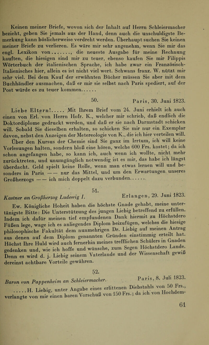 Keinen meiner Briefe, wovon sich der Inhalt auf Herrn Schleiermacher bezieht, geben Sie jemals aus der Hand, denn auch die unschuldigste Be¬ merkung kann böslicherweise verdreht werden. Überhaupt suchen Sie keinen meiner Briefe zu verlieren. Es wäre mir sehr angenehm, wenn Sie mir das engl. Lexikon von.. die neueste Ausgabe für meine Bechnung kauften, die hiesigen sind mir zu teuer, ebenso kaufen Sie mir Filippis Wörterbuch der italienischen Sprache, ich habe zwar ein Französisch- Italienisches hier, allein es ist nicht viel wert. Schwans franz. W. nützt mir sehr viel. Bei dem Kauf der erwähnten Bücher müssen Sie aber mit dem Buchhändler ausmachen, daß er mir sie selbst nach Paris spediert, auf der Post würde es zu teuer kommen. 50. Paris, 30. Juni 1823. Liebe Eltprn!.Mit Ihrem Brief vom 24. Juni erhielt ich auch einen von Erl. von Herrn Hofr. K., welcher mir schrieb, daß endlich die Doktordiplome gedruckt werden, Und daß er sie nach Darmstadt schicken will. Sobald Sie dieselben erhalten, so schicken Sie mir nur ein Exemplar davon, nebst den Anzeigen der Metereologie von K., die ich hier verteilen will. Über den JCursus der Chemie sind Sie ganz im Irrtum, ich will keine Vorlesungen halten, sondern bloß eine hören, welche 600 Frs. kostet; da ich schon angefangen habe, so kann ich, auch wenn ich wollte, nichf mehr zurücktreten, und unumgänglich notwendig ist es mir, das habe ich längst überdacht. Geld spielt keine Rolle, wenn man etwas lernen will und be sonders in Paris-nur das Mittel, und um den Erwartungen unseres Großherzogs-ich mich doppelt dazu verbunden. 51. Kästner an Großherzog Ludewig I. Erlangen, 29. Juni 1823. Ew. Königliche Hoheit haben die höchste Gnade gehabt, meine unter¬ tänigste Bitte: Die Unterstützung des jungen Liebig betreffend zu erfüllen. Indem ich dafür meinen tief empfundenen Dank hiermit zu Hochstdero Füßen lege, wage ich es anliegendes Diplom beizufügen, welches die hiesige philosophische Fakultät dem nunmehrigen Dr. Liebig auf meinen Antrag aus denen auf dem Diplom genannten Gründen einstimmig erteilt hat. Höchst Ihre Huld wird auch fernerhin meines trefflichen Schülers in Gnaden gedenken und, wie ich hoffe und wünsche, zum Segen Hochstdero'Lande Denn es wird d. j. Liebig seinem Vaterlande und der Wissenschaft gewiß dereinst achtbare Vorteile gewähren. 52. \aron von Pappenheim an Schleiermacher. Paris, 8. Juli 1823. ' H Liebig, unter Angabe eines erlittenen Diebstahls von 50 Frs., ,. s’. w„n Vorschuß von 150 Frs.; da ich von Hochdem- erlangte von mir einen baren vorscnuu