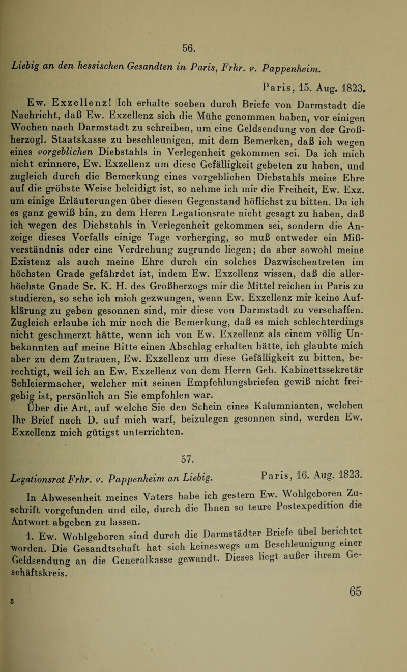 56. Liebig an den hessischen Gesandten m Pans, Frhr. v. Pappenheim. Paris, 15. Aug. 1823. Ew. Exzellenz! Ich erhalte soeben durch Briefe von Darmstadt die Nachricht, daß Ew. Exzellenz sich die Mühe genommen haben, vor einigen Wochen nach Darmstadt zu schreiben, um eine Geldsendung von der Groß- herzogl. Staatskasse zu beschleunigen, mit dem Bemerken, daß ich wegen eines vorgeblichen Diebstahls in Verlegenheit gekommen sei. Da ich mich nicht erinnere, Ew. Exzellenz um diese Gefälligkeit gebeten zu haben, und zugleich durch die Bemerkung eines vorgeblichen Diebstahls meine Ehre auf die gröbste Weise beleidigt ist, so nehme ich mir die Freiheit, Ew. Exz. um einige Erläuterungen über diesen Gegenstand höflichst zu bitten. Da ich es ganz gewiß bin, zu dem Herrn Legationsrate nicht gesagt zu haben, daß ich wegen des Diebstahls in Verlegenheit gekommen sei, sondern die An¬ zeige dieses Vorfalls einige Tage vorherging, so muß entweder ein Miß¬ verständnis oder eine Verdrehung zugrunde liegen; da aber sowohl meine Existenz als auch meine Ehre durch ein solches Dazwischentreten im höchsten Grade gefährdet ist, indem Ew. Exzellenz wissen, daß die aller¬ höchste Gnade Sr. K. H. des Großherzogs mir die Mittel reichen in Paris zu studieren, so sehe ich mich gezwungen, wenn Ew. Exzellenz mir keine Auf¬ klärung zu geben gesonnen sind, mir diese von Darmstadt zu verschaffen. Zugleich erlaube ich mir noch die Bemerkung, daß es mich schlechterdings nicht geschmerzt hätte, wenn ich von Ew. Exzellenz als einem völlig Un¬ bekannten auf meine Bitte einen Abschlag erhalten hätte, ich glaubte mich aber zu dem Zutrauen, Ew. Exzellenz um diese Gefälligkeit zu bitten, be¬ rechtigt, weil ich an Ew. Exzellenz von dem Herrn Geh. Kabinettssekretär Schleiermacher, welcher mit seinen Empfehlungsbriefen gewiß nicht frei¬ gebig ist, persönlich an Sie empfohlen war. Über die Art, auf welche Sie den Schein eines Kalumnianten, welchen Ihr Brief nach D. auf mich warf, beizulegen gesonnen sind, werden Ew. Exzellenz mich gütigst unterrichten. 57. Legationsrat Frhr. v. Pappenheim an Liebig. Paris, 16. Aug. 1823. In Abwesenheit meines Vaters habe ich gestern Ew. Wohlgeboren Zu¬ schrift vorgefunden und eile, durch die Ihnen so teure Postexpedition die Antwort abgeben zu lassen. 1. Ew. Wohlgeboren sind durch die Darmstädter Briefe übel berichtet worden. Die Gesandtschaft hat sich keineswegs um Beschleunigung einer Geldsendung an die Generalkasse gewandt. Dieses liegt außer 1 rem Lre schäftskreis. 5