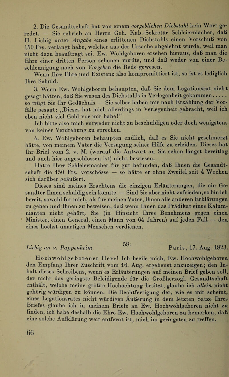 2. Die Gesandtschaft hat von einem vorgeblichen Diebstahl kein Wort ge¬ redet. _ Sie schrieb an Herrn Geh. Kab.-Sekretär Schleiermacher, daß H. Liebig unter Angabe eines erlittenen Diebstahls einen Vorschuß von 4.50 Frs. verlangt habe, welcher aus der Ursache abgelehnt wurde, weil man nicht dazu beauftragt sei. Ew. Wohlgeboren ersehen hieraus, daß man die Ehre einer dritten Person schonen mußte, und daß weder von einer Be¬ schleunigung noch von Vorgeben die Rede gewesen. Wenn Ihre Ehre und Existenz also kompromittiert ist, so ist es lediglich Ihre Schuld. 3. Wenn Ew. Wohlgeboren behaupten, daß Sie dem Legationsrat nicht gesagt hätten, daß Sie wegen des Diebstahls in Verlegenheit gekommen. so trügt Sie Ihr Gedächnis — Sie selber haben mir nach Erzählung der Vor¬ fälle gesagt: „Dieses hat mich allerdings in Verlegenheit gebracht, weil ich eben nicht viel Geld vor mir habe!“ Ich bitte also mich entweder nicht zu beschuldigen oder doch wenigstens von keiner Verdrehung zu sprechen. 4. Ew. Wohlgeboren behaupten endlich, daß es Sie nicht geschmerzt hätte, von meinem Vater die Versagung seiner Hilfe zu erleiden. Dieses hat Ihr Brief vom 2. v. M. (worauf die Antwort an Sie schon längst bereitlag und auch hier angeschlossen ist) nicht bewiesen. Hätte Herr Schleiermacher für gut befunden, daß Ihnen die Gesandt¬ schaft die 150 Frs. vorschösse — so hätte er ohne Zweifel seit 4 Wochen sich darüber geäußert. Dieses sind meines Erachtens die einzigen Erläuterungen, die ein Ge¬ sandter Ihnen schuldig sein könnte. — Sind Sie aber nicht zufrieden, so bin ich bereit, sowohl für mich, als für meinen Vater, Ihnen alle anderen Erklärungen zu geben und Ihnen zu beweisen, daß wenn Ihnen das Prädikat eines Kalum¬ nianten nicht gehört, Sie (in Hinsicht Ihres Benehmens gegen einen Minister, einen General, einen Mann von 64 Jahren) auf jeden Fall — den eines höchst unartigen Menschen verdienen. 58. Liebig an v. Pappenheim ' Paris, 17. Aug. 1823. Hoch wohlgeborener Herr! Ich beeile mich, Ew. Hochwohlgeboren den Empfang Ihrer Zuschrift vom 16. Aug. ergebenst anzuzeigen; den In¬ halt dieses Schreibens, wenn es Erläuterungen auf meinen Brief geben soll, der nicht das geringste Beleidigende für die Großherzogi. Gesandtschaft, enthält, welche meine größte Hochachtung besitzt, glaube ich allein nicht gehörig würdigen zu können. Die Rechtfertigung der, wie es mir scheint, eines Legationsrates nicht würdigen Äußerung in dem letzten Satze Ihres Briefes glaube ich in meinem Briefe an Ew. Hochwohlgeboren nicht zu finden, ich habe deshalb die Ehre Ew. Hochwohlgeboren zu bemerken, daß eine solche Aufklärung weit entfernt ist, mich im geringsten zu treffen.