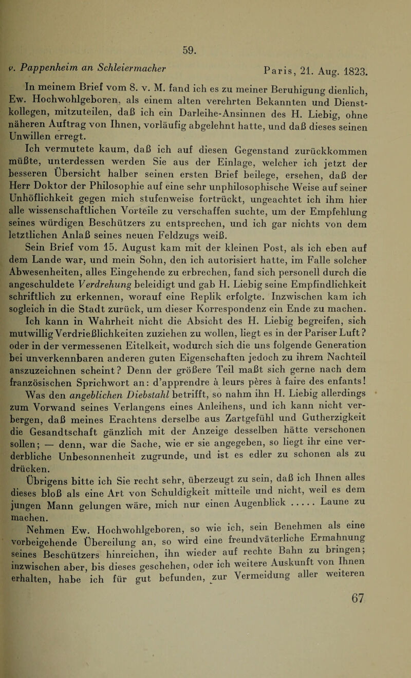 59. Pappenheim an Schleiermacher Paris, 21. Aug. 1823. In meinem Brief vom 8. v. M. fand ich es zu meiner Beruhigung dienlich, Ew. Hochwohlgeboren, als einem alten verehrten Bekannten und Dienst¬ kollegen, mitzuteilen, daß ich ein Darleihe-Ansinnen des H. Liebig, ohne näheren Auftrag von Ihnen, vorläufig abgelehnt hatte, und daß dieses seinen Unwillen erregt. Ich vermutete kaum, daß ich auf diesen Gegenstand zurückkommen müßte, unterdessen werden Sie aus der Einlage, welcher ich jetzt der besseren Übersicht halber seinen ersten Brief beilege, ersehen, daß der Herr Doktor der Philosophie auf eine sehr unphilosophische Weise auf seiner Unhöflichkeit gegen mich stufenweise fortrückt, ungeachtet ich ihm hier alle wissenschaftlichen Vorteile zu verschaffen suchte, um der Empfehlung seines würdigen Beschützers zu entsprechen, und ich gar nichts von dem letztlichen Anlaß seines neuen Feldzugs weiß. Sein Brief vom 15. August kam mit der kleinen Post, als ich eben auf dem Lande war, und mein Sohn, den ich autorisiert hatte, im Falle solcher Abwesenheiten, alles Eingehende zu erbrechen, fand sich personell durch die angeschuldete Verdrehung beleidigt und gab H. Liebig seine Empfindlichkeit schriftlich zu erkennen, worauf eine Replik erfolgte. Inzwischen kam ich sogleich in die Stadt zurück, um dieser Korrespondenz ein Ende zu machen. Ich kann in Wahrheit nicht die Absicht des LI. Liebig begreifen, sich mutwillig Verdrießlichkeiten zuziehen zu wollen, liegt es in der Pariser Luft? oder in der vermessenen Eitelkeit, wodurch sich die uns folgende Generation bei unverkennbaren anderen guten Eigenschaften jedoch zu ihrem Nachteil anszuzeichnen scheint? Denn der größere Teil maßt sich gerne nach dem französischen Sprichwort an: d’apprendre ä leurs peres ä faire des enfants! Was den angeblichen Diebstahl betrifft, so nahm ihn H. Liebig allerdings zum Vorwand seines Verlangens eines Anleihens, und ich kann nicht ver¬ bergen, daß meines Erachtens derselbe aus Zartgefühl und Gutherzigkeit die Gesandtschaft gänzlich mit der Anzeige desselben hätte verschonen sollen; — denn, war die Sache, wie er sie angegeben, so liegt ihr eine ver¬ derbliche Unbesonnenheit zugrunde, und ist es edler zu schonen als zu drücken. Übrigens bitte ich Sie recht sehr, überzeugt zu sein, daß ich Ihnen alles dieses bloß als eine Art von Schuldigkeit mitteile und nicht, weil es dem jungen Mann gelungen wäre, mich nur einen Augenblick.Laune zu machen. Nehmen Ew. Hochwohlgeboren, so wie ich, sein Benehmen a s eine vorbeigehende Übereilung an, so wird eine freundväterliche Erma nung seines Beschützers hinreichen, ihn wieder auf rechte Bahn zu ringen, inzwischen aber, bis dieses geschehen, oder ich weitere Auskun t von nen erhalten, habe ich für gut befunden, zur Vermeidung aller weiteren