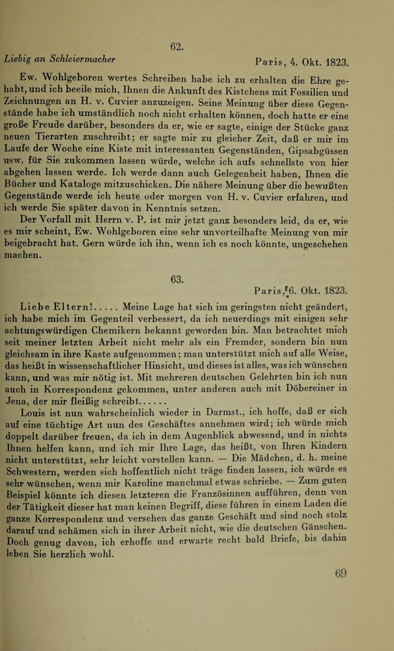 62. Liebig an Schleiermacher Paris 4 Okt 1823 Ew. Wohlgeboren wertes Schreiben habe ich zu erhalten die Ehre ge¬ habt, und ich beeile mich, Ihnen die Ankunft des Kistchens mit Fossilien und Zeichnungen an H. v. Cuvier anzuzeigen. Seine Meinung über diese Gegen¬ stände habe ich umständlich noch nicht erhalten können, doch hatte er eine große Freude darüber, besonders da er, wie er sagte, einige der Stücke ganz neuen Tierarten zuschreibt; er sagte mir zu gleicher Zeit, daß er mir im Laufe der Woche eine Kiste mit interessanten Gegenständen, Gipsabgüssen usw. für Sie zukommen lassen würde, welche ich aufs schnellste von hier abgehen lassen werde. Ich werde dann auch Gelegenheit haben, Ihnen die Bücher und Kataloge mitzuschicken. Die nähere Meinung über die bewußten Gegenstände werde ich heute oder morgen von H. v. Cuvier erfahren, und ich werde Sie später davon in Kenntnis setzen. Der Vorfall mit Herrn v. P. ist mir jetzt ganz besonders leid, da er, wie es mir scheint, Ew. Wohlgeboren eine sehr unvorteilhafte Meinung von mir beigebracht hat. Gern würde ich ihn, wenn ich es noch könnte, ungeschehen machen. 63. Paris/6. Okt. 1823. 7 4 Liebe Eltern!.Meine Lage hat sich im geringsten nicht geändert, ich habe mich im Gegenteil verbessert, da ich neuerdings mit einigen sehr achtungswürdigen Chemikern bekannt geworden bin. Man betrachtet mich seit meiner letzten Arbeit nicht mehr als ein Fremder, sondern bin nun gleichsam in ihre Kaste aufgenommen; man unterstützt mich auf alle Weise, das heißt in wissenschaftlicher Hinsicht, und dieses ist alles, was ich wünschen kann, und was mir nötig ist. Mit mehreren deutschen Gelehrten bin ich nun auch in Korrespondenz gekommen, unter anderen auch mit Döbereiner in Jena, der mir fleißig schreibt. Louis ist nun wahrscheinlich wieder in Darmst., ich hoffe, daß er sich auf eine tüchtige Art nun des Geschäftes annehmen wird; ich würde mich doppelt darüber freuen, da ich in dem Augenblick abwesend, und in nichts Ihnen helfen kann, und ich mir Ihre Lage, das heißt, von Ihren Kindern nicht unterstützt, sehr leicht vorstellen kann. — Die Mädchen, d. h. meine Schwestern, werden sich hoffentlich nicht träge finden lassen, ich würde es sehr wünschen, wenn mir Karoline manchmal etwas schriebe. Zum guten Beispiel könnte ich diesen letzteren die Französinnen aufführen, denn von der Tätigkeit dieser hat man keinen Begriff, diese führen in einem Laden die ganze Korrespondenz und versehen das ganze Geschäft und sind noch stolz darauf und schämen sich in ihrer Arbeit nicht, wie die deutschen Gänschen. Doch genug davon, ich erhoffe und erwarte recht bald Briefe, bis dahin leben Sie herzlich wohl.