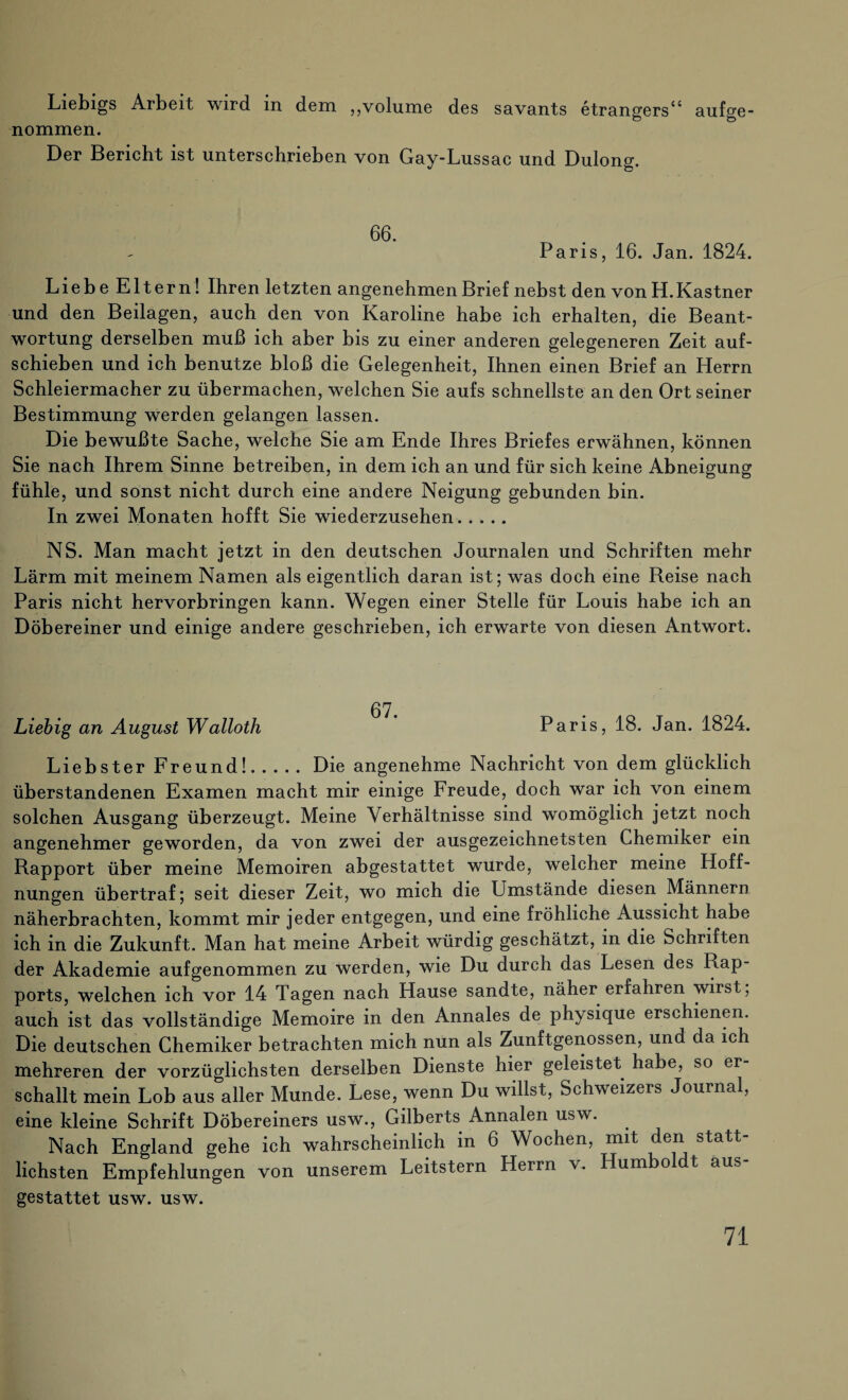 Liebigs Arbeit wird in dem „volume des savants etrangers“ aufge¬ nommen. Der Bericht ist unterschrieben von Gay-Lussac und Dulong. 66. Paris, 16. Jan. 1824. Liebe Eltern! Ihren letzten angenehmen Brief nebst den von H.Kästner und den Beilagen, auch den von Karoline habe ich erhalten, die Beant¬ wortung derselben muß ich aber bis zu einer anderen gelegeneren Zeit auf¬ schieben und ich benutze bloß die Gelegenheit, Ihnen einen Brief an Herrn Schleiermacher zu übermachen, welchen Sie aufs schnellste an den Ort seiner Bestimmung werden gelangen lassen. Die bewußte Sache, welche Sie am Ende Ihres Briefes erwähnen, können Sie nach Ihrem Sinne betreiben, in dem ich an und für sich keine Abneigung fühle, und sonst nicht durch eine andere Neigung gebunden bin. In zwei Monaten hofft Sie wiederzusehen. NS. Man macht jetzt in den deutschen Journalen und Schriften mehr Lärm mit meinem Namen als eigentlich daran ist; was doch eine Reise nach Paris nicht hervorbringen kann. Wegen einer Stelle für Louis habe ich an Döbereiner und einige andere geschrieben, ich erwarte von diesen Antwort. 67 Liebig an August Walloth Paris, 18. Jan. 1824. Liebster Freund!.Die angenehme Nachricht von dem glücklich überstandenen Examen macht mir einige Freude, doch war ich von einem solchen Ausgang überzeugt. Meine Verhältnisse sind womöglich jetzt noch angenehmer geworden, da von zwei der ausgezeichnetsten Chemiker ein Rapport über meine Memoiren abgestattet wurde, welcher meine Hoff¬ nungen übertraf; seit dieser Zeit, wo mich die Umstände diesen Männern näherbrachten, kommt mir jeder entgegen, und eine fröhliche Aussicht habe ich in die Zukunft. Man hat meine Arbeit würdig geschätzt, in die Schriften der Akademie aufgenommen zu werden, wie Du durch das Lesen des Rap¬ ports, welchen ich vor 14 Tagen nach Hause sandte, näher erfahren wirst; auch ist das vollständige Memoire in den Annales de physique erschienen. Die deutschen Chemiker betrachten mich nun als Zunftgenossen, und da ich mehreren der vorzüglichsten derselben Dienste hier geleistet habe, so er schallt mein Lob aus aller Munde. Lese, wenn Du willst, Schweizers Journal, eine kleine Schrift Döbereiners usw., Gilberts Annalen usw. Nach England gehe ich wahrscheinlich in 6 Wochen, mit den statt¬ lichsten Empfehlungen von unserem Leitstern Herrn v. um o t aus gestattet usw. usw.