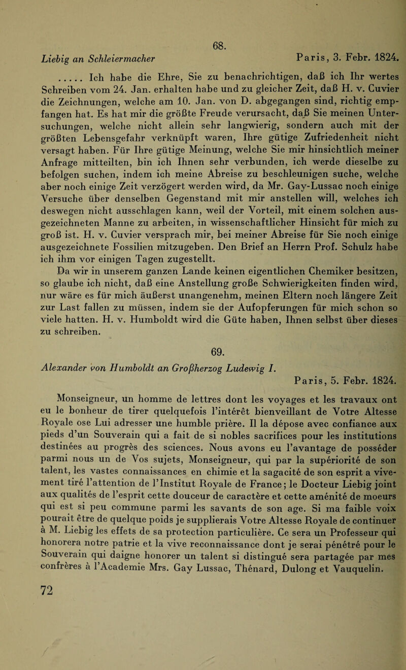 68. Liebig an Schleiermacher Paris, 3. Febr. 1824. . Ich habe die Ehre, Sie zu benachrichtigen, daß ich Ihr wertes Schreiben vom 24. Jan. erhalten habe und zu gleicher Zeit, daß H. v. Cuvier die Zeichnungen, welche am 10. Jan. von D. abgegangen sind, richtig emp¬ fangen hat. Es hat mir die größte Freude verursacht, daß Sie meinen Unter¬ suchungen, welche nicht allein sehr langwierig, sondern auch mit der größten Lebensgefahr verknüpft waren, Ihre gütige Zufriedenheit nicht versagt haben. Für Ihre gütige Meinung, welche Sie mir hinsichtlich meiner Anfrage mitteilten, bin ich Ihnen sehr verbunden, ich werde dieselbe zu befolgen suchen, indem ich meine Abreise zu beschleunigen suche, welche aber noch einige Zeit verzögert werden wird, da Mr. Gay-Lussac noch einige Versuche über denselben Gegenstand mit mir anstellen will, welches ich deswegen nicht ausschlagen kann, weil der Vorteil, mit einem solchen aus¬ gezeichneten Manne zu arbeiten, in wissenschaftlicher Hinsicht für mich zu groß ist. H. v. Cuvier versprach mir, bei meiner Abreise für Sie noch einige ausgezeichnete Fossilien mitzugeben. Den Brief an Herrn Prof. Schulz habe ich ihm vor einigen Tagen zugestellt. Da wir in unserem ganzen Lande keinen eigentlichen Chemiker besitzen, so glaube ich nicht, daß eine Anstellung große Schwierigkeiten finden wird, nur wäre es für mich äußerst unangenehm, meinen Eltern noch längere Zeit zur Last fallen zu müssen, indem sie der Aufopferungen für mich schon so viele hatten. H. v. Humboldt wird die Güte haben, Ihnen selbst über dieses zu schreiben. 69. Alexander von Humboldt an Großherzog Ludewig I. Paris, 5. Febr. 1824. Monseigneur, un homme de lettres dont les voyages et les travaux ont eu le bonheur de tirer quelquefois l’interet bienveillant de Votre Altesse Royale ose Lui adresser une humble priere. II la depose avec confiance aux pieds d’un Souverain qui a fait de si nobles sacrifices pour les institutions destinees au progres des Sciences. Nous avons eu l’avantage de posseder parmi nous un de Vos sujets, Monseigneur, qui par la superiorite de son talent, les vastes connaissances en chimie et la sagacite de son esprit a vive- ment tire l’attention de 1’Institut Royale de France; le Docteur Liebig joint aux qualites de l’esprit cette douceur de caractere et cette amenite de moeurs qui est si peu commune parmi les savants de son age. Si ma faible voix pourait etre de quelque poids je supplierais Votre Altesse Royale de continuer ä M. Liebig les effets de sa protection particuliere. Ce sera un Professeur qui honorera notre patrie et la vive reconnaissance dont je serai penetre pour le Souverain qui daigne honorer un talent si distingue sera partagee par mes confreres ä 1 Academie Mrs. Gay Lussac, Thenard, Dulong et Vauquelin.