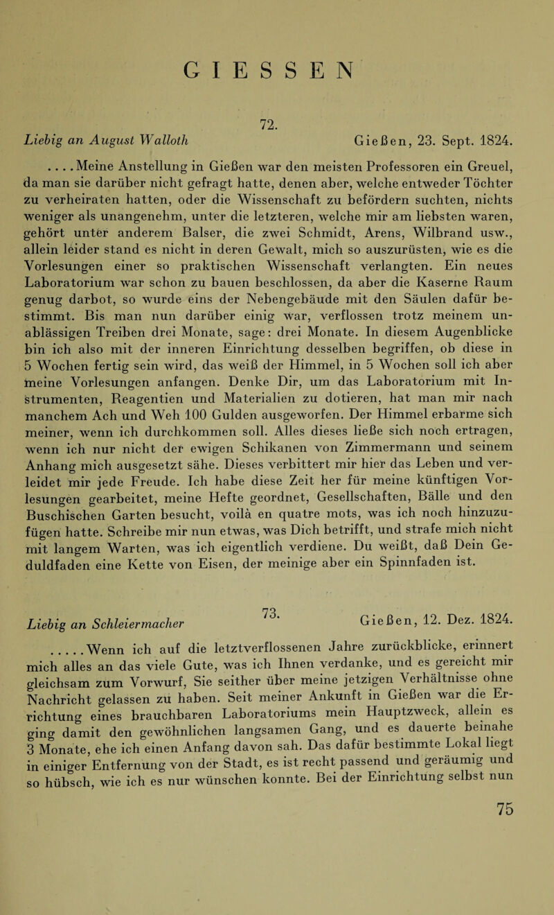 GIESSEN 72. Liebig an August Walloth Gießen, 23. Sept. 1824. .... Meine Anstellung in Gießen war den meisten Professoren ein Greuel, da man sie darüber nicht gefragt hatte, denen aber, welche entweder Töchter zu verheiraten hatten, oder die Wissenschaft zu befördern suchten, nichts weniger als unangenehm, unter die letzteren, welche mir am liebsten waren, gehört unter anderem Baiser, die zwei Schmidt, Arens, Wilbrand usw., allein leider stand es nicht in deren Gewalt, mich so auszurüsten, wie es die Vorlesungen einer so praktischen Wissenschaft verlangten. Ein neues Laboratorium war schon zu bauen beschlossen, da aber die Kaserne Raum genug darbot, so wurde eins der Nebengebäude mit den Säulen dafür be¬ stimmt. Bis man nun darüber einig war, verflossen trotz meinem un¬ ablässigen Treiben drei Monate, sage: drei Monate. In diesem Augenblicke bin ich also mit der inneren Einrichtung desselben begriffen, ob diese in 5 Wochen fertig sein wird, das weiß der Himmel, in 5 Wochen soll ich aber Ineine Vorlesungen anfangen. Denke Dir, um das Laboratorium mit In¬ strumenten, Reagentien und Materialien zu dotieren, hat man mir nach manchem Ach und Weh 100 Gulden ausgeworfen. Der Himmel erbarme sich meiner, wenn ich durchkommen soll. Alles dieses ließe sich noch ertragen, wenn ich nur nicht der ewigen Schikanen von Zimmermann und seinem Anhang mich ausgesetzt sähe. Dieses verbittert mir hier das Leben und ver¬ leidet mir jede Freude. Ich habe diese Zeit her für meine künftigen Vor¬ lesungen gearbeitet, meine Hefte geordnet, Gesellschaften, Bälle und den Buschischen Garten besucht, voilä en quatre mots, was ich noch hinzuzu¬ fügen hatte. Schreibe mir nun etwas, was Dich betrifft, und strafe mich nicht mit langem Warten, was ich eigentlich verdiene. Du weißt, daß Dein Ge¬ duldfaden eine Kette von Eisen, der meinige aber ein Spinnfaden ist. 73 Liebig an Schleiermacher Gießen, 12. Dez. 1824. .Wenn ich auf die letztverflossenen Jahre zurückblicke, erinnert mich alles an das viele Gute, was ich Ihnen verdanke, und es gereicht mir gleichsam zum Vorwurf, Sie seither über meine jetzigen Verhältnisse ohne Nachricht gelassen zu haben. Seit meiner Ankunft in Gießen war die Er¬ richtung eines brauchbaren Laboratoriums mein Hauptzweck, allem es ging damit den gewöhnlichen langsamen Gang, und es dauerte beinahe 3 Monate, ehe ich einen Anfang davon sah. Das dafür bestimmte Lokal liegt in einiger Entfernung von der Stadt, es ist recht passend und geräumig und so hübsch, wie ich es nur wünschen konnte. Bei der Einrichtung selbst nun