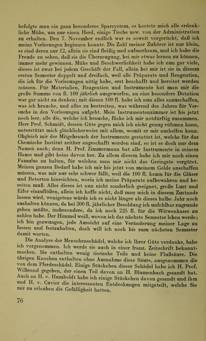befolgte man ein ganz besonderes Sparsystem, es kostete mich alle erdenk¬ liche Mühe, um nur einen Herd, einige Tische usw. von der Administration zu erhalten. Den 7. November endlich war es soweit vorgerückt, daß ich meine Vorlesungen beginnen konnte. Die Zahl meiner Zuhörer ist nur klein, es sind deren nur 12, allein sie sind fleißig und aufmerksam, und ich habe die Freude zu sehen, daß sie die Überzeugung, bei mir etwas lernen zu können, immer mehr gewinnen. Mühe und Beschwerlichkeit habe ich nun gar viele, dieses ist zwar bei jedem Geschäft der Fall, allein bei mir ist sie in diesem ersten Semester doppelt und dreifach, weil alle Präparate und Reagentien, die ich für die Vorlesungen nötig habe, erst beschafft und bereitet werden müssen. Für Materialien, Reagentien und Instrumente hat man mir die große Summe von fl. 100 jährlich ausgeworfen, an eine besondere Dotation war gar nicht zu denken; mit diesen 100 fl. habe ich nun alles anzuschaffen, was ich brauche, und alles zu bestreiten, was während des Jahres für Ver¬ suche in den Vorlesungen aufgeht. Mein Instrumentenzimmer ist bis jetzt noch leer, alle die, welche ich brauche, flicke ich mir notdürftig zusammen. Herr Prof. Schmidt, dessen Güte gegen mich ich nicht genug rühmen kann, unterstützt mich glücklicherweise mit allem, womit er mir aushelfen kann. Obgleich mir der Mitgebrauch der Instrumente gestattet ist, welche für das Chemische Institut zeither angeschafft worden sind, so ist es doch nur dem Namen nach; denn H. Prof. Zimmermann hat alle Instrumente in seinem Hause und gibt keins davon her. Zu allem diesem habe ich mir noch einen Famulus zu halten, für welchen man mir nicht das Geringste vergütet. Meinen ganzen Bedarf habe ich mir bis jetzt von meinem Gelde anschaffen müssen, was mir nur sehr schwer fällt, weil die 100 fl. kaum für die Gläser und Retorten hinreichten, worin ich meine Präparate aufbewahren und be¬ reiten muß. Alles dieses ist nun nicht sonderlich geeignet, große Lust und Eifer einzuflößen, allein ich hoffe nicht, daß man mich in diesem Zustande lassen wird, wenigstens würde ich es nicht länger als dieses halbe Jahr noch aushalten können, da bei 300 fl. jährlicher Besoldung ich unfehlbar zugrunde gehen müßte, insbesondere, da ich noch 225 fl. für die Witwenkasse zu zahlen habe. Der Himmel weiß, wovon ich das nächste Semester leben werde; ich bin gezwungen, jede Aussicht auf eine Veränderung meiner Lage zu fassen und festzuhalten, doch will ich noch bis zum nächsten Semester damit warten. Die Analyse der Menschenschädel, welche ich Ihrer Güte verdanke, habe ich vorgenommen. Ich werde sie auch in einer franz. Zeitschrift bekannt- machen. Sie enthalten wenig tierische Teile und keine Flußsäure. Die ü ngen Knochen enthalten ohne Ausnahme diese Säure, ausgenommen die von dem Pferdeschädel. Einige Stückchen dieser Schädel habe ich H. Prof. , 11 rand gegeben, der einen Teil davon an H. Blumenbach gesandt hat. U!? Humboldt habe ich einige Stückchen davon gesandt und ihm Un * Y' uv^er die interessanten Entdeckungen mitgeteilt, welche Sie mir zu erlauben die Gefälligkeit hatten.