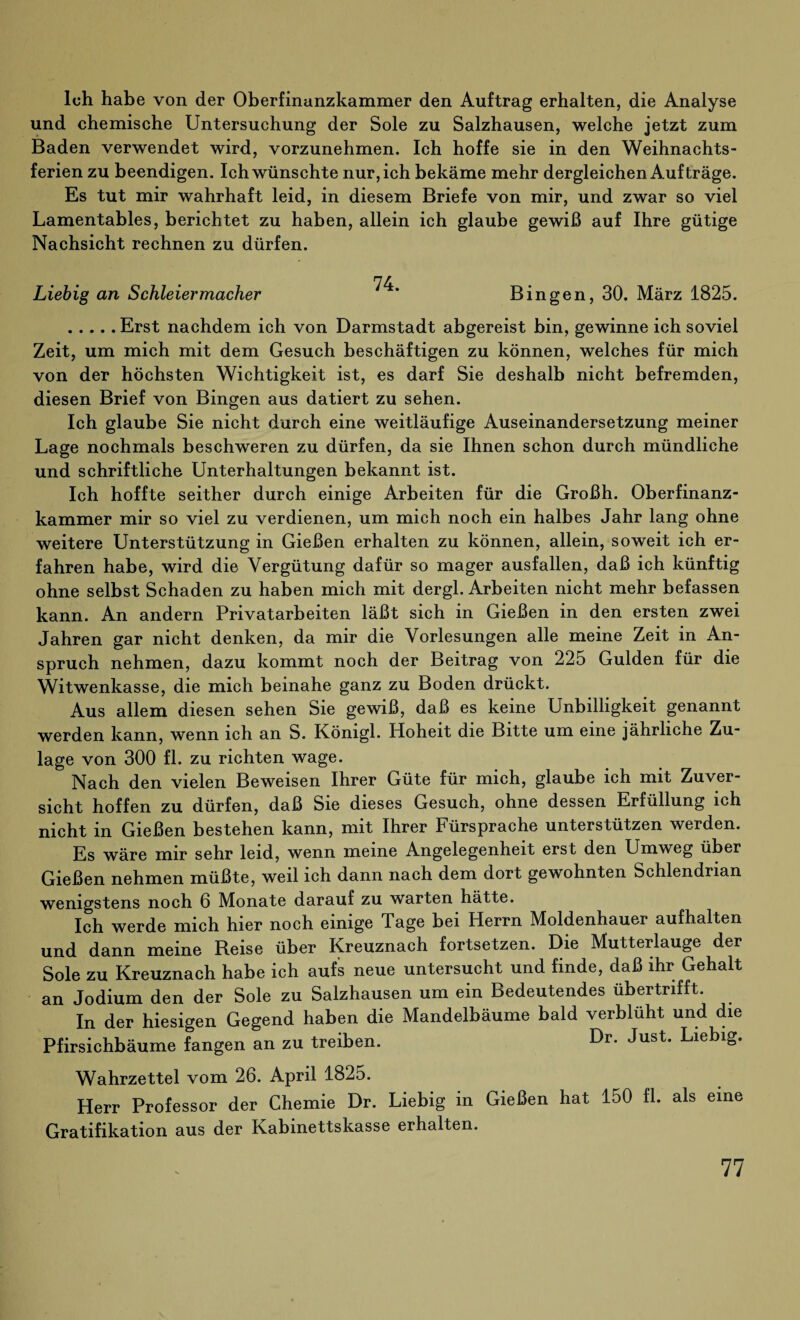 loh habe von der Oberfinanzkammer den Auftrag erhalten, die Analyse und chemische Untersuchung der Sole zu Salzhausen, welche jetzt zum Baden verwendet wird, vorzunehmen. Ich hoffe sie in den Weihnachts¬ ferien zu beendigen. Ich wünschte nur, ich bekäme mehr dergleichen Aufträge. Es tut mir wahrhaft leid, in diesem Briefe von mir, und zwar so viel Lamentables, berichtet zu haben, allein ich glaube gewiß auf Ihre gütige Nachsicht rechnen zu dürfen. n r Liebig an Schleiermacher * Bingen, 30. März 1825. .Erst nachdem ich von Darmstadt abgereist bin, gewinne ich soviel Zeit, um mich mit dem Gesuch beschäftigen zu können, welches für mich von der höchsten Wichtigkeit ist, es darf Sie deshalb nicht befremden, diesen Brief von Bingen aus datiert zu sehen. Ich glaube Sie nicht durch eine weitläufige Auseinandersetzung meiner Lage nochmals beschweren zu dürfen, da sie Ihnen schon durch mündliche und schriftliche Unterhaltungen bekannt ist. Ich hoffte seither durch einige Arbeiten für die Großh. Oberfinanz¬ kammer mir so viel zu verdienen, um mich noch ein halbes Jahr lang ohne weitere Unterstützung in Gießen erhalten zu können, allein, soweit ich er¬ fahren habe, wird die Vergütung dafür so mager ausfallen, daß ich künftig ohne selbst Schaden zu haben mich mit dergl. Arbeiten nicht mehr befassen kann. An andern Privatarbeiten läßt sich in Gießen in den ersten zwei Jahren gar nicht denken, da mir die Vorlesungen alle meine Zeit in An¬ spruch nehmen, dazu kommt noch der Beitrag von 225 Gulden für die Witwenkasse, die mich beinahe ganz zu Boden drückt. Aus allem diesen sehen Sie gewiß, daß es keine Unbilligkeit genannt werden kann, wenn ich an S. Königl. Hoheit die Bitte um eine jährliche Zu¬ lage von 300 fl. zu richten wage. ' Nach den vielen Beweisen Ihrer Güte für mich, glaube ich mit Zuver¬ sicht hoffen zu dürfen, daß Sie dieses Gesuch, ohne dessen Erfüllung ich nicht in Gießen bestehen kann, mit Ihrer Fürsprache unterstützen werden. Es wäre mir sehr leid, wenn meine Angelegenheit erst den Umweg über Gießen nehmen müßte, weil ich dann nach dem dort gewohnten Schlendrian wenigstens noch 6 Monate darauf zu warten hätte. Ich werde mich hier noch einige Tage bei Herrn Moldenhauer aufhalten und dann meine Reise über Kreuznach fortsetzen. Die Mutterlauge der Sole zu Kreuznach habe ich aufs neue untersucht und finde, daß ihr Gehalt an Jodium den der Sole zu Salzhausen um ein Bedeutendes übertrifft. In der hiesigen Gegend haben die Mandelbäume bald verblüht und die Pfirsichbäume fangen an zu treiben. Dr* Just* Lieblg* Wahrzettel vom 26. April 1825. Herr Professor der Chemie Dr. Liebig in Gießen hat 150 fl. als eine Gratifikation aus der Kabinettskasse erhalten.