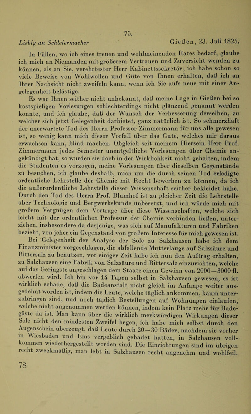 75. Liebig an Schleiermacher Gießen, 23. Juli 1825. In Fällen, wo ich eines treuen und wohlmeinenden Rates bedarf, glaube ich mich an Niemanden mit größerem Vertrauen und Zuversicht wenden zu können, als an Sie, verehrtester Herr Kabinettssekretär; ich habe schon so viele Beweise von Wohlwollen und Güte von Ihnen erhalten, daß ich an Ihrer Nachsicht nicht zweifeln kann, wenn ich Sie aufs neue mit einer An¬ gelegenheit belästige. Es war Ihnen seither nicht unbekannt, daß meine Lage in Gießen bei so kostspieligen Vorlesungen schlechterdings nicht glänzend genannt Werden konnte, und ich glaube, daß der Wunsch der Verbesserung derselben, zu welcher sich jetzt Gelegenheit darbietet, ganz natürlich ist. So schmerzhaft der unerwartete Tod des Herrn Professor Zimmermann für uns alle gewesen ist, so wenig kann mich dieser Vorfall über das Gute, welches mir daraus erwachsen kann, blind machen. Obgleich seit meinem Hiersein Herr Prof. Zimmermann jedes Semester unentgeltliche Vorlesungen über Chemie an¬ gekündigt hat, so wurden sie doch in der Wirklichkeit nicht gehalten, indem die Studenten es vorzogen, meine Vorlesungen über dieselben Gegenstände zu besuchen, ich glaube deshalb, mich um die durch seinen Tod erledigte ordentliche Lehrstelle der Chemie mit Recht bewerben zu können, da ich die außerordentliche Lehrstelle dieser Wissenschaft seither bekleidet habe. Durch den Tod des Herrn Prof. Blumhof ist zu gleicher Zeit die Lehrstelle über Technologie und Bergwerkskunde unbesetzt, und ich würde mich mit großem Vergnügen dem Vortrage über diese Wissenschaften, welche sich leicht mit der ordentlichen Professur der Chemie verbinden ließen, unter¬ ziehen, insbesondere da dasjenige, was sich auf Manufakturen und Fabriken bezieht, von jeher ein Gegenstand von großem Interesse für mich gewesen ist. Bei Gelegenheit der Analyse der Sole zu Salzhausen habe ich dem Finanzminister vorgeschlagen, die abfallende Mutterlauge auf Salzsäure und Bittersalz zu benutzen, vor einiger Zeit habe ich nun den Auftrag erhalten, zu Salzhausen eine Fabrik von Salzsäure und Bittersalz einzurichten, welche auf das Geringste angeschlagen dem Staate einen Gewinn von 2000 — 3000 fl. abwerfen wird. Ich bin vor 14 Tagen selbst in Salzhausen gewesen, es ist wirklich schade, daß die Badeanstalt nicht gleich im Anfänge weiter aus¬ gedehnt worden ist, indem die Leute, welche täglich ankommen, kaum unter¬ zubringen sind, und noch täglich Bestellungen auf Wohnungen einlaufen, welche nicht angenommen werden können, indem kein Platz mehr für Bade¬ gäste da ist. Man kann über die wirklich merkwürdigen Wirkungen dieser Sole nicht den mindesten Zweifel hegen, ich habe mich selbst durch den Augenschein überzeugt, daß Leute durch 20—30 Bäder, nachdem sie vorher in Wiesbaden und Ems vergeblich gebadet hatten, in Salzhausen voll¬ kommen wiederhergestellt worden sind. Die Einrichtungen sind im übrigen recht zweckmäßig, man lebt in Salzhausen recht angenehm und wohlfeil.