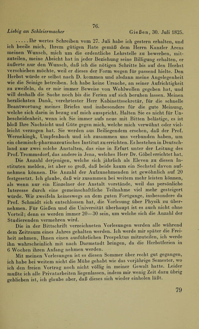 76. Liebig an Schleier macker Gießen, 30. Juli 1825. .Ihr wertes Schreiben vom 27. Juli habe ich gestern erhalten, und ich beeile mich, Ihrem gütigen Rate gemäß dem Herrn Kanzler Arens meinen Wunsch, mich um die ordentliche Lehrstelle zu bewerben, mit¬ zuteilen, meine Absicht hat in jeder Beziehung seine Billigung erhalten, er äußerte nur den Wunsch, daß ich die nötigen Schritte bis auf den LIerhst verschieben möchte, weil er dieses der Form wegen für passend hielte. Den Herbst würde er selbst nach D. kommen und alsdann meine Angelegenheit wie die Seinige betreiben. Ich habe keine Ursache, an seiner Aufrichtigkeit zu zweifeln, da er mir immer Beweise von Wohlwollen gegeben hat, und will deshalb die Sache noch bis die Ferien auf sich beruhen lassen. Meinen herzlichsten Dank, verehrtester Herr Kabinettssekretär, für die schnelle Beantwortung meines Briefes und insbesondere für die gute Meinung, welche sich darin in bezug auf mich ausspricht. Halten Sie es nicht für Un¬ bescheidenheit, wenn ich Sie immer aufs neue mit Bitten belästige, es ist bloß Ihre Nachsicht und Güte gegen mich, welche mich verwöhnt oder viel¬ leicht verzogen hat. Sie werden aus Beiliegendem ersehen, daß der Prof, Wernekingk, Umpfenbach und ich zusammen uns verbunden haben, um ein chemisch-pharmazeutisches Institut zu errichten. Es bestehen in Deutsch¬ land nur zwei solche Anstalten, das eine in Erfurt unter der Leitung des Prof. Trommsdorf, das anderein Jena, welches Herr Dr. Göbel errichtet hat. Die Anzahl derjenigen, welche sich jährlich als Eleven zu diesen In¬ stituten melden, ist aber so groß, daß beide kaum ein Sechstel davon auf¬ nehmen können. Die Anzahl der Aufzunehmenden ist gewöhnlich auf 20 festgesetzt. Ich glaube, daß wir zusammen bei weitem mehr leisten können, als wenn nur ein Einzelner der Anstalt Vorstände, weil das persönliche Interesse durch eine gemeinschaftliche Teilnahme viel mehr gesteigert würde. Wir zweifeln keineswegs an dem guten Fortgange, insbesondere da Prof. Schmidt sich entschlossen hat, die Vorlesung über Physik zu über¬ nehmen. Für Gießen und die Universität überhaupt ist es auch nicht ohne Vorteil; denn es werden immer 20—30 sein, um welche sich die Anzahl der Studierenden vermehren wird. Die in der Bittschrift verzeichneten Vorlesungen werden alle während dem Zeitraum eines Jahres gehalten werden. Ich werde mir später die Frei¬ heit nehmen, Ihnen einen ausführlichen Prospektus mitzuteilen, ich werde ihn wahrscheinlich mit nach Darmstadt bringen, da die Herbstferien in 6 Wochen ihren Anfang nehmen werden. Mit meinen Vorlesungen ist es diesen Sommer über recht gut gegangen, ich habe bei weitem nicht die Mühe gehabt wie das vorjährige Semester, wo ich den freien Vortrag noch nicht völlig m meiner Gewalt hatte. Leider mußte ich alle Privatarbeiten liegenlassen, indem mir wenig Zeit dazu übrig geblieben ist, ich glaube aber, daß dieses sich wieder einholen läßt.