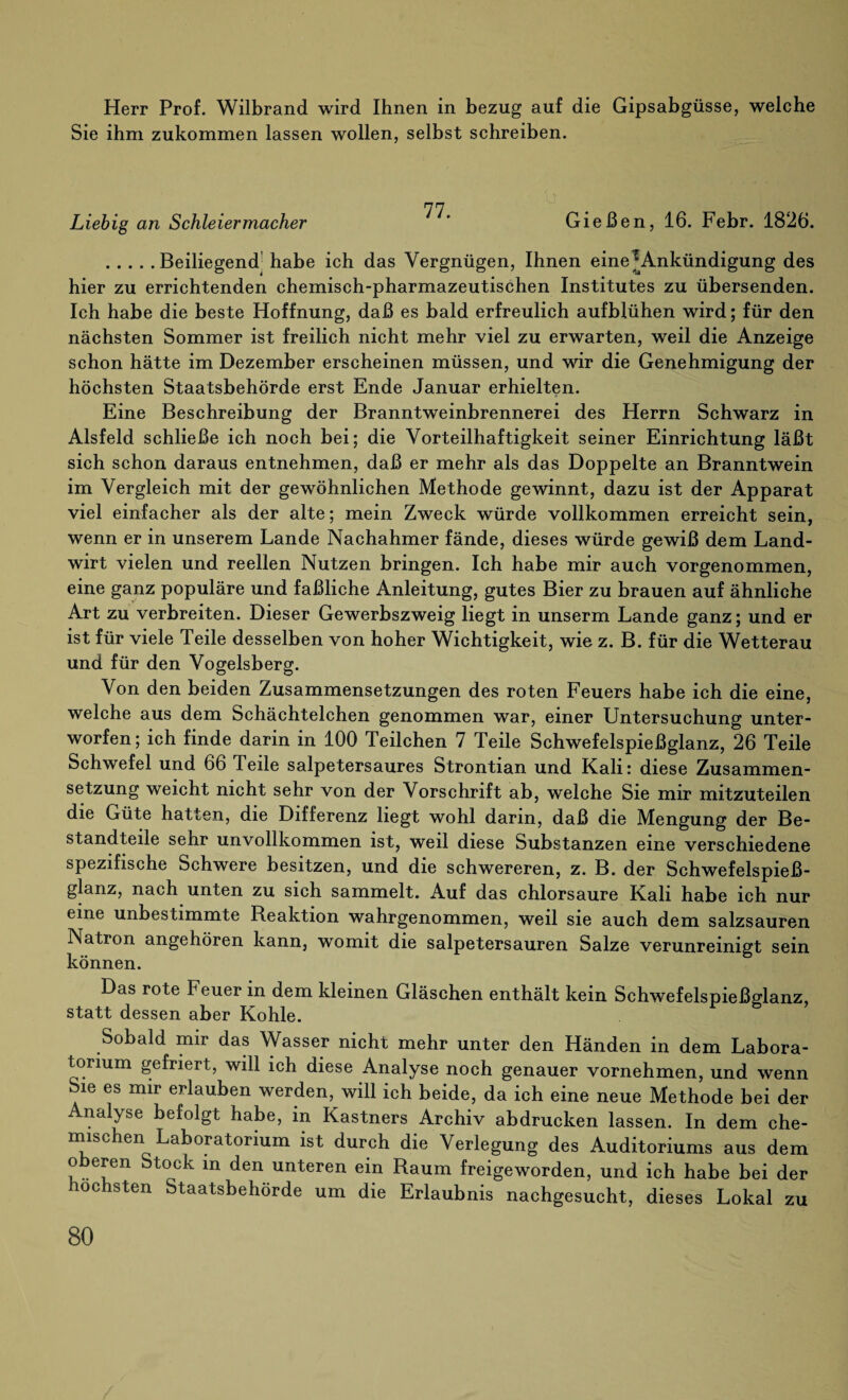 Herr Prof. Wilbrand wird Ihnen in bezug auf die Gipsabgüsse, welche Sie ihm zukommen lassen wollen, selbst schreiben. Liebig an Schleiermacher Gießen, 16. Febr. 1826. .Beiliegend habe ich das Vergnügen, Ihnen eine ^Ankündigung des hier zu errichtenden chemisch-pharmazeutischen Institutes zu übersenden. Ich habe die beste Hoffnung, daß es bald erfreulich aufblühen wird; für den nächsten Sommer ist freilich nicht mehr viel zu erwarten, weil die Anzeige schon hätte im Dezember erscheinen müssen, und wir die Genehmigung der höchsten Staatsbehörde erst Ende Januar erhielten. Eine Beschreibung der Branntweinbrennerei des Herrn Schwarz in Alsfeld schließe ich noch bei; die Vorteilhaftigkeit seiner Einrichtung läßt sich schon daraus entnehmen, daß er mehr als das Doppelte an Branntwein im Vergleich mit der gewöhnlichen Methode gewinnt, dazu ist der Apparat viel einfacher als der alte; mein Zweck würde vollkommen erreicht sein, wenn er in unserem Lande Nachahmer fände, dieses würde gewiß dem Land¬ wirt vielen und reellen Nutzen bringen. Ich habe mir auch vorgenommen, eine ganz populäre und faßliche Anleitung, gutes Bier zu brauen auf ähnliche Art zu verbreiten. Dieser Gewerbszweig liegt in unserm Lande ganz; und er ist für viele Teile desselben von hoher Wichtigkeit, wie z. B. für die Wetterau und für den Vogelsberg. Von den beiden Zusammensetzungen des roten Feuers habe ich die eine, welche aus dem Schächtelchen genommen war, einer Untersuchung unter¬ worfen ; ich finde darin in 100 Teilchen 7 Teile Schwefelspießglanz, 26 Teile Schwefel und 66 Teile salpetersaures Strontian und Kali: diese Zusammen¬ setzung weicht nicht sehr von der Vorschrift ab, welche Sie mir mitzuteilen die Güte hatten, die Differenz liegt wohl darin, daß die Mengung der Be¬ standteile sehr unvollkommen ist, weil diese Substanzen eine verschiedene spezifische Schwere besitzen, und die schwereren, z. B. der Schwefelspieß¬ glanz, nach unten zu sich sammelt. Auf das chlorsaure Kali habe ich nur eine unbestimmte Reaktion wahrgenommen, weil sie auch dem salzsauren Natron angehören kann, womit die salpetersauren Salze verunreinigt sein können. Das rote Feuer in dem kleinen Gläschen enthält kein Schwefelspießglanz, statt dessen aber Kohle. Sobald mir das Wasser nicht mehr unter den Händen in dem Labora¬ torium gefriert, will ich diese Analyse noch genauer vornehmen, und wenn Sie es mir erlauben werden, will ich beide, da ich eine neue Methode bei der Analyse befolgt habe, in Kästners Archiv abdrucken lassen. In dem che¬ mischen Laboratorium ist durch die Verlegung des Auditoriums aus dem oberen Stock in den unteren ein Raum freigeworden, und ich habe bei der höchsten Staatsbehörde um die Erlaubnis nachgesucht, dieses Lokal zu