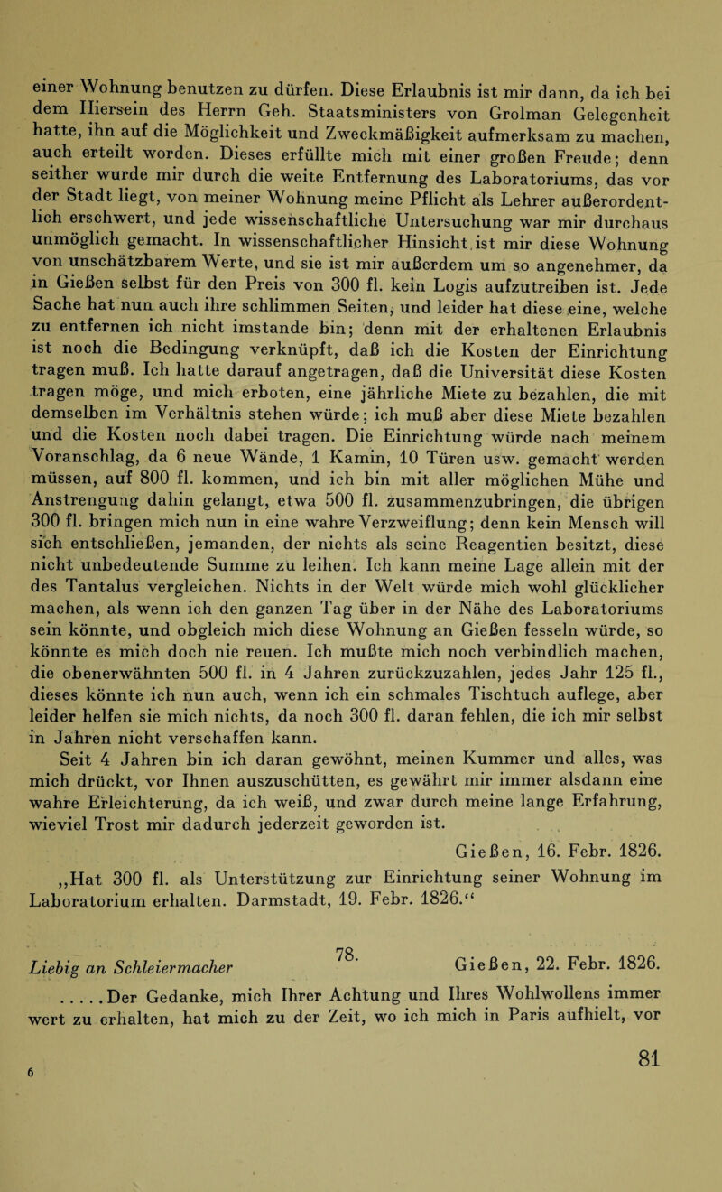 einer Wohnung benutzen zu dürfen. Diese Erlaubnis ist mir dann, da ich bei dem Hiersein des Herrn Geh. Staatsministers von Grolman Gelegenheit hatte, ihn auf die Möglichkeit und Zweckmäßigkeit aufmerksam zu machen, auch erteilt worden. Dieses erfüllte mich mit einer großen Freude; denn seither wurde mir durch die weite Entfernung des Laboratoriums, das vor der Stadt liegt, von meiner Wohnung meine Pflicht als Lehrer außerordent¬ lich erschwert, und jede wissenschaftliche Untersuchung war mir durchaus unmöglich gemacht. In wissenschaftlicher Hinsicht ist mir diese Wohnung von unschätzbarem Werte, und sie ist mir außerdem um so angenehmer, da in Gießen selbst für den Preis von 300 fl. kein Logis aufzutreiben ist. Jede Sache hat nun auch ihre schlimmen Seiten^ und leider hat diese eine, welche zu entfernen ich nicht imstande bin; denn mit der erhaltenen Erlaubnis ist noch die Bedingung verknüpft, daß ich die Kosten der Einrichtung tragen muß. Ich hatte darauf angetragen, daß die Universität diese Kosten tragen möge, und mich erboten, eine jährliche Miete zu bezahlen, die mit demselben im Verhältnis stehen würde; ich muß aber diese Miete bezahlen und die Kosten noch dabei tragen. Die Einrichtung würde nach meinem Voranschlag, da 6 neue Wände, 1 Kamin, 10 Türen usw. gemacht werden müssen, auf 800 fl. kommen, und ich bin mit aller möglichen Mühe und Anstrengung dahin gelangt, etwa 500 fl. zusammenzubringen, die übrigen 300 fl. bringen mich nun in eine wahre Verzweiflung; denn kein Mensch will sich entschließen, jemanden, der nichts als seine Reagentien besitzt, diese nicht unbedeutende Summe zü leihen. Ich kann meine Lage allein mit der des Tantalus vergleichen. Nichts in der Welt würde mich wohl glücklicher machen, als wenn ich den ganzen Tag über in der Nähe des Laboratoriums sein könnte, und obgleich mich diese Wohnung an Gießen fesseln würde, so könnte es mich doch nie reuen. Ich mußte mich noch verbindlich machen, die obenerwähnten 500 fl. in 4 Jahren zurückzuzahlen, jedes Jahr 125 fl., dieses könnte ich nun auch, wenn ich ein schmales Tischtuch auflege, aber leider helfen sie mich nichts, da noch 300 fl. daran fehlen, die ich mir selbst in Jahren nicht verschaffen kann. Seit 4 Jahren bin ich daran gewöhnt, meinen Kummer und alles, was mich drückt, vor Ihnen auszuschütten, es gewährt mir immer alsdann eine wahre Erleichterung, da ich weiß, und zwar durch meine lange Erfahrung, wieviel Trost mir dadurch jederzeit geworden ist. Gießen, 16. Febr. 1826. ,,Hat 300 fl. als Unterstützung zur Einrichtung seiner Wohnung im Laboratorium erhalten. Darmstadt, 19. Febr. 1826.“ 78 Liebig an Schleiermacher Gießen, 22. Febr. 1826. .Der Gedanke, mich Ihrer Achtung und Ihres Wohlwollens immer wert zu erhalten, hat mich zu der Zeit, wo ich mich in Paris aufhielt, vor 6