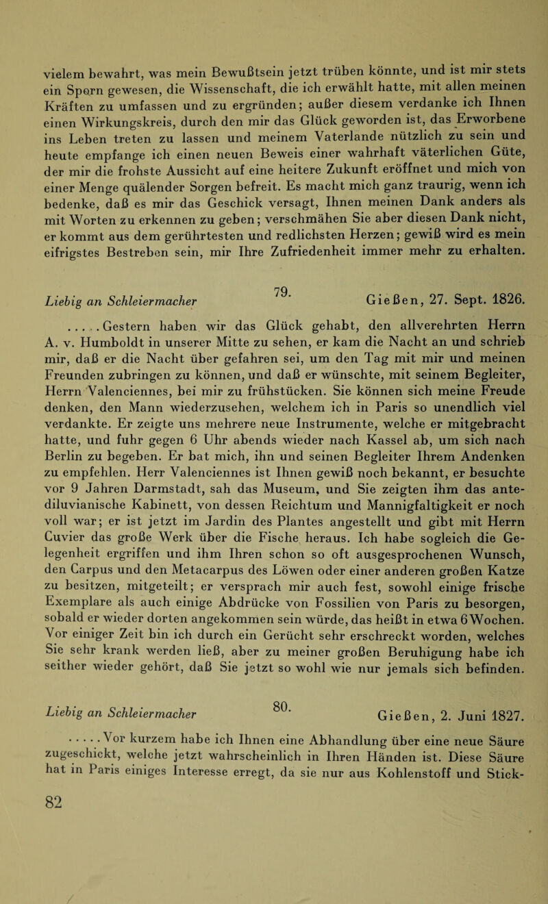 vielem bewahrt, was mein Bewußtsein jetzt trüben könnte, und ist mir stets ein Sporn gewesen, die Wissenschaft, die ich erwählt hatte, mit allen meinen Kräften zu umfassen und zu ergründen; außer diesem verdanke ich Ihnen einen Wirkungskreis, durch den mir das Glück geworden ist, das Erworbene ins Leben treten zu lassen und meinem Vaterlande nützlich zu sein und heute empfange ich einen neuen Beweis einer wahrhaft väterlichen Güte, der mir die frohste Aussicht auf eine heitere Zukunft eröffnet und mich von einer Menge quälender Sorgen befreit. Es macht mich ganz traurig, wenn ich bedenke, daß es mir das Geschick versagt, Ihnen meinen Dank anders als mit Worten zu erkennen zu geben; verschmähen Sie aber diesen Dank nicht, er kommt aus dem gerührtesten und redlichsten Herzen; gewiß wird es mein eifrigstes Bestreben sein, mir Ihre Zufriedenheit immer mehr zu erhalten. Liebig an Schleiermacher Gießen, 27. Sept. 1826. .Gestern haben wir das Glück gehabt, den allverehrten Herrn A. v. Humboldt in unserer Mitte zu sehen, er kam die Nacht an und schrieb mir, daß er die Nacht über gefahren sei, um den Tag mit mir und meinen Freunden zubringen zu können, und daß er wünschte, mit seinem Begleiter, Herrn Valenciennes, bei mir zu frühstücken. Sie können sich meine Freude denken, den Mann wiederzusehen, welchem ich in Paris so unendlich viel verdankte. Er zeigte uns mehrere neue Instrumente, welche er mitgebracht hatte, und fuhr gegen 6 Uhr abends wieder nach Kassel ab, um sich nach Berlin zu begeben. Er bat mich, ihn und seinen Begleiter Ihrem Andenken zu empfehlen. Herr Valenciennes ist Ihnen gewiß noch bekannt, er besuchte vor 9 Jahren Darmstadt, sah das Museum, und Sie zeigten ihm das ante- diluvianische Kabinett, von dessen Reichtum und Mannigfaltigkeit er noch voll war; er ist jetzt im Jardin des Plantes angestellt und gibt mit Herrn Cuvier das große Werk über die Fische heraus. Ich habe sogleich die Ge¬ legenheit ergriffen und ihm Ihren schon so oft ausgesprochenen Wunsch, den Carpus und den Metacarpus des Löwen oder einer anderen großen Katze zu besitzen, mitgeteilt; er versprach mir auch fest, sowohl einige frische Exemplare als auch einige Abdrücke von Fossilien von Paris zu besorgen, sobald er wieder dorten angekommen sein würde, das heißt in etwa 6 Wochen. Vor einiger Zeit bin ich durch ein Gerücht sehr erschreckt worden, welches Sie sehr krank werden ließ, aber zu meiner großen Beruhigung habe ich seither wieder gehört, daß Sie jetzt so wohl wie nur jemals sich befinden. Liebig an Schleiermacher 80' Gießen, 2. Juni 1827. .Vor kurzem habe ich Ihnen eine Abhandlung über eine neue Säure zugeschickt, welche jetzt wahrscheinlich in Ihren Händen ist. Diese Säure hat in Paris einiges Interesse erregt, da sie nur aus Kohlenstoff und Stick-