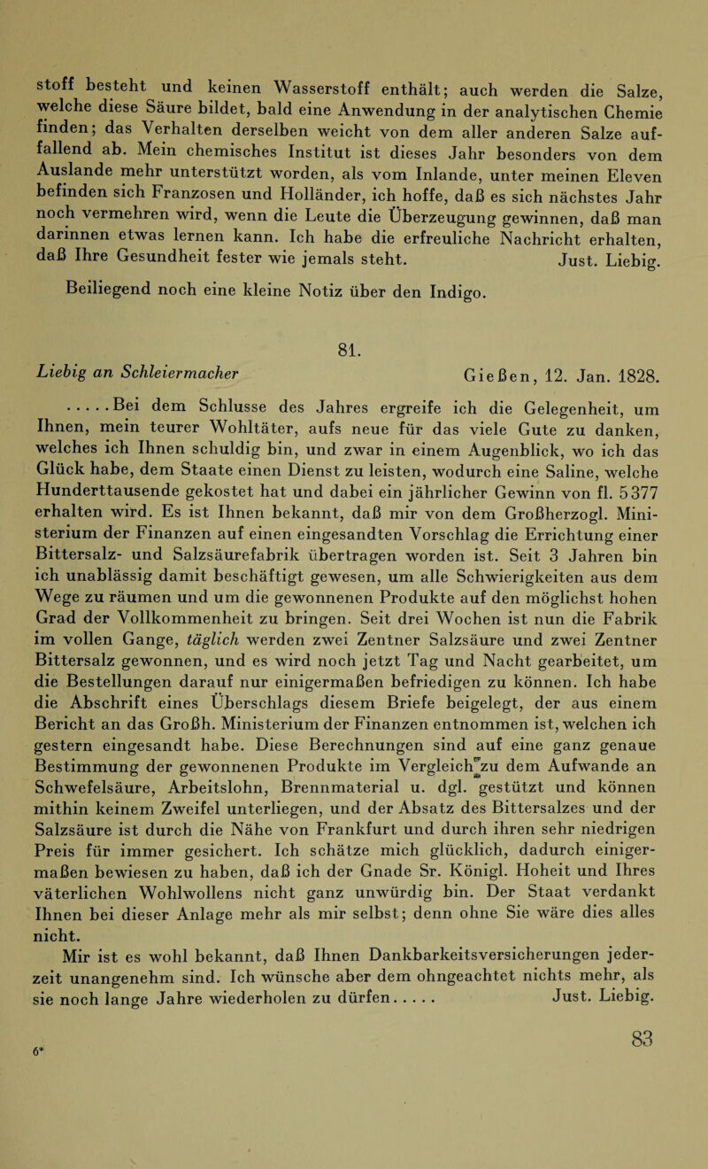 Stoff besteht und keinen Wasserstoff enthält; auch werden die Salze, welche diese Säure bildet, bald eine Anwendung in der analytischen Chemie finden; das Verhalten derselben weicht von dem aller anderen Salze auf¬ fallend ab. Mein chemisches Institut ist dieses Jahr besonders von dem Auslande mehr unterstützt worden, als vom Inlande, unter meinen Eleven befinden sich Franzosen und Holländer, ich hoffe, daß es sich nächstes Jahr noch vermehren wird, wenn die Leute die Überzeugung gewinnen, daß man darinnen etwas lernen kann. Ich habe die erfreuliche Nachricht erhalten, daß Ihre Gesundheit fester wie jemals steht. Just. Liebig. Beiliegend noch eine kleine Notiz über den Indigo. 81. Liebig an Schleiermacher Gießen, 12. Jan. 1828. .Bei dem Schlüsse des Jahres ergreife ich die Gelegenheit, um Ihnen, mein teurer Wohltäter, aufs neue für das viele Gute zu danken, welches ich Ihnen schuldig bin, und zwar in einem Augenblick, wo ich das Glück habe, dem Staate einen Dienst zu leisten, wodurch eine Saline, welche Hunderttausende gekostet hat und dabei ein jährlicher Gewinn von fl. 5377 erhalten wird. Es ist Ihnen bekannt, daß mir von dem Großherzogi. Mini¬ sterium der Finanzen auf einen eingesandten Vorschlag die Errichtung einer Bittersalz- und Salzsäurefabrik übertragen worden ist. Seit 3 Jahren bin ich unablässig damit beschäftigt gewesen, um alle Schwierigkeiten aus dem Wege zu räumen und um die gewonnenen Produkte auf den möglichst hohen Grad der Vollkommenheit zu bringen. Seit drei Wochen ist nun die Fabrik im vollen Gange, täglich werden zwei Zentner Salzsäure und zwei Zentner Bittersalz gewonnen, und es wird noch jetzt Tag und Nacht gearbeitet, um die Bestellungen darauf nur einigermaßen befriedigen zu können. Ich habe die Abschrift eines Überschlags diesem Briefe beigelegt, der aus einem Bericht an das Großh. Ministerium der Finanzen entnommen ist, welchen ich gestern eingesandt habe. Diese Berechnungen sind auf eine ganz genaue Bestimmung der gewonnenen Produkte im Vergleich'zu dem Aufwande an Schwefelsäure, Arbeitslohn, Brennmaterial u. dgl. gestützt und können mithin keinem Zweifel unterliegen, und der Absatz des Bittersalzes und der Salzsäure ist durch die Nähe von Frankfurt und durch ihren sehr niedrigen Preis für immer gesichert. Ich schätze mich glücklich, dadurch einiger¬ maßen bewiesen zu haben, daß ich der Gnade Sr. Königl. Hoheit und Ihres väterlichen Wohlwollens nicht ganz unwürdig bin. Der Staat verdankt Ihnen bei dieser Anlage mehr als mir selbst; denn ohne Sie wäre dies alles nicht. Mir ist es wohl bekannt, daß Ihnen Dankbarkeitsversicherungen jeder¬ zeit unangenehm sind. Ich wünsche aber dem ohngeachtet nichts mehr, als sie noch lange Jahre wiederholen zu dürfen. Just. Liebig. 6*