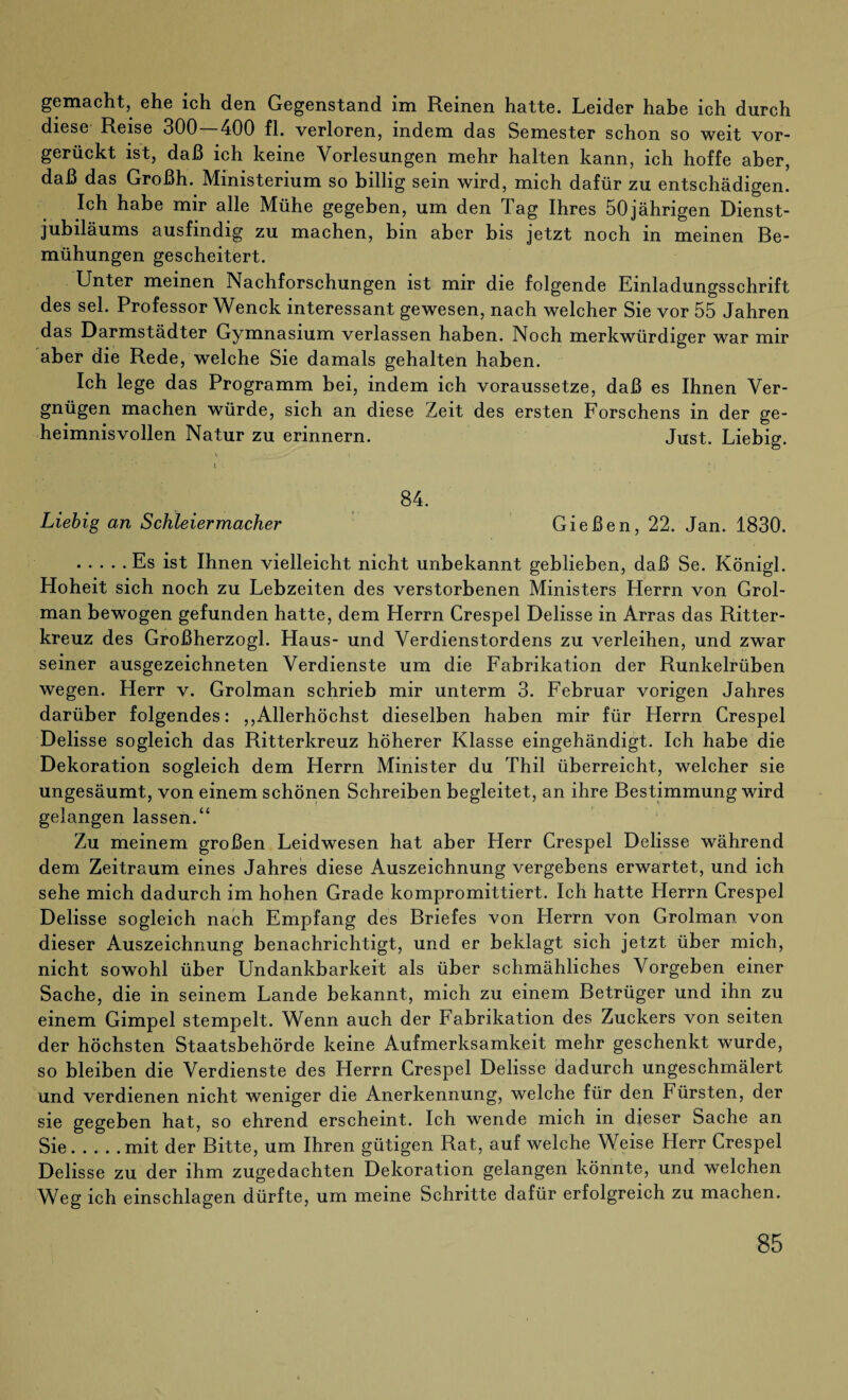 gemacht, ehe ich den Gegenstand im Reinen hatte. Leider habe ich durch diese Reise 300 — 400 fl. verloren, indem das Semester schon so weit vor¬ gerückt ist, daß ich keine Vorlesungen mehr halten kann, ich hoffe aber, daß das Großh. Ministerium so billig sein wird, mich dafür zu entschädigen. Ich habe mir alle Mühe gegeben, um den Tag Ihres 50jährigen Dienst¬ jubiläums ausfindig zu machen, bin aber bis jetzt noch in meinen Be¬ mühungen gescheitert. Unter meinen Nachforschungen ist mir die folgende Einladungsschrift des sei. Professor Wenck interessant gewesen, nach welcher Sie vor 55 Jahren das Darmstädter Gymnasium verlassen haben. Noch merkwürdiger war mir aber die Rede, welche Sie damals gehalten haben. Ich lege das Programm bei, indem ich voraussetze, daß es Ihnen Ver¬ gnügen machen würde, sich an diese Zeit des ersten Forschens in der ge¬ heimnisvollen Natur zu erinnern. Just. Liebig. * ■ . v _ t . I ■ ; , ' : 84. Liebig an Schleiermacher Gießen, 22. Jan. 1830. .Es ist Ihnen vielleicht nicht unbekannt geblieben, daß Se. Königl. Hoheit sich noch zu Lebzeiten des verstorbenen Ministers Herrn von Grol- man bewogen gefunden hatte, dem Herrn Crespel Delisse in Arras das Ritter¬ kreuz des Großherzogi. Haus- und Verdienstordens zu verleihen, und zwar seiner ausgezeichneten Verdienste um die Fabrikation der Runkelrüben wegen. Herr v. Grolman schrieb mir unterm 3. Februar vorigen Jahres darüber folgendes: ,,Allerhöchst dieselben haben mir für Herrn Crespel Delisse sogleich das Ritterkreuz höherer Klasse eingehändigt. Ich habe die Dekoration sogleich dem Herrn Minister du Thil überreicht, welcher sie ungesäumt, von einem schönen Schreiben begleitet, an ihre Bestimmung wird gelangen lassen.“ Zu meinem großen Leidwesen hat aber Herr Crespel Delisse während dem Zeitraum eines Jahres diese Auszeichnung vergebens erwartet, und ich sehe mich dadurch im hohen Grade kompromittiert. Ich hatte Herrn Crespel Delisse sogleich nach Empfang des Briefes von Herrn von Grolman von dieser Auszeichnung benachrichtigt, und er beklagt sich jetzt über mich, nicht sowohl über Undankbarkeit als über schmähliches Vorgeben einer Sache, die in seinem Lande bekannt, mich zu einem Betrüger und ihn zu einem Gimpel stempelt. Wenn auch der Fabrikation des Zuckers von seiten der höchsten Staatsbehörde keine Aufmerksamkeit mehr geschenkt wurde, so bleiben die Verdienste des Herrn Crespel Delisse dadurch ungeschmälert und verdienen nicht weniger die Anerkennung, welche für den Fürsten, der sie gegeben hat, so ehrend erscheint. Ich wende mich in dieser Sache an Sie.mit der Bitte, um Ihren gütigen Rat, auf welche Weise Herr Crespel Delisse zu der ihm zugedachten Dekoration gelangen könnte, und welchen Weg ich einschlagen dürfte, um meine Schritte dafür erfolgreich zu machen.