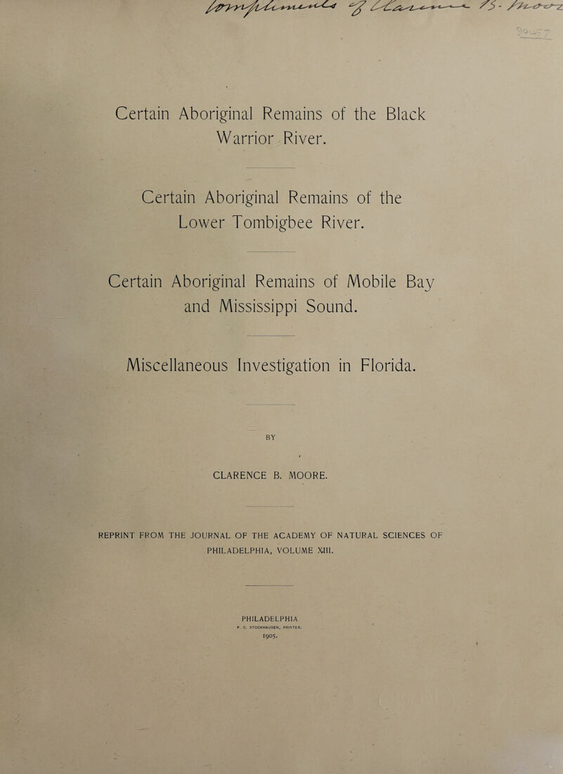 Certain Aboriginal Remains of the Black Warrior River. Certain Aboriginal Remains of the Lower Tombigbee River. Certain Aboriginal Remains of Mobile Bay and Mississippi Sound. Miscellaneous Investigation in Florida. BY i CLARENCE B. MOORE. REPRINT FROM THE JOURNAL OF THE ACADEMY OF NATURAL SCIENCES OF PHILADELPHIA, VOLUME XIII. PHILADELPHIA P. C. STOCKHAUSEN, PRINTER. 1905.