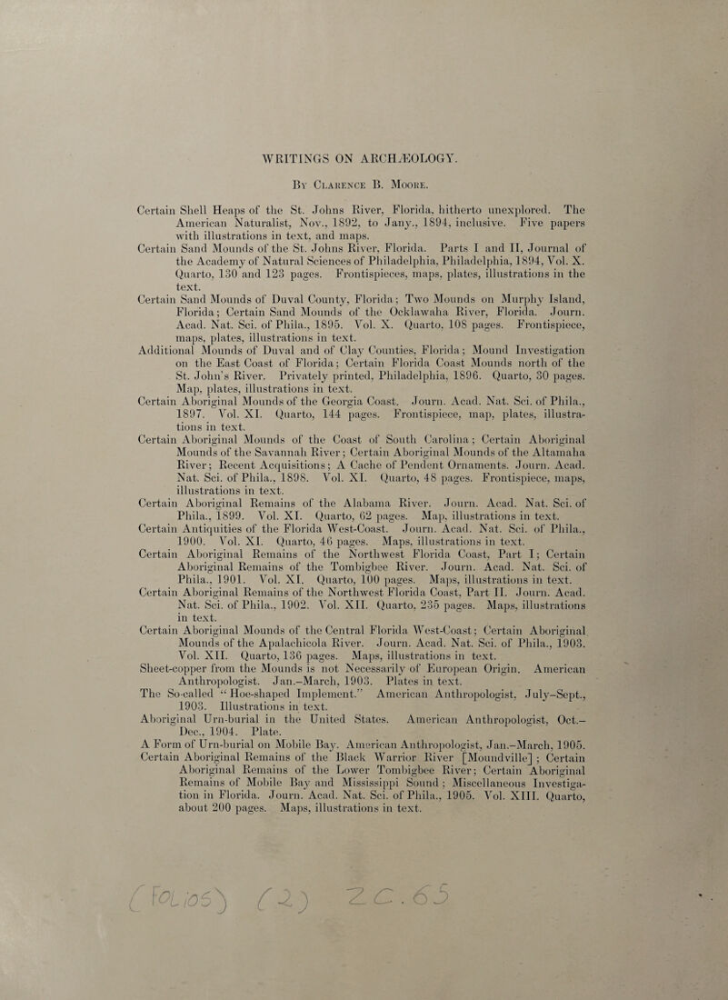 WRITINGS ON ARCHAEOLOGY. Bv Clarence B. Moore. Certain Shell Heaps of the St. Johns River, Florida, hitherto unexplored. The American Naturalist, Nov., 1892, to Jany., 1894, inclusive. Five papers with illustrations in text, and maps. Certain Sand Mounds of the St. Johns River, Florida. Parts I and II, Journal of the Academy of Natural Sciences of Philadelphia, Philadelphia, 1894, Vol. X. Quarto, 130 and 123 pages. Frontispieces, maps, plates, illustrations in the text. Certain Sand Mounds of Duval County, Florida; Two Mounds on Murphy Island, Florida; Certain Sand Mounds of the Ocklawaha River, Florida. Journ. Acad. Nat. Sci. of Pliila., 1895. Yol. X. Quarto, 108 pages. Frontispiece, maps, plates, illustrations in text. Additional Mounds of Duval and of Clay Counties, Florida; Mound Investigation on the East Coast of Florida; Certain Florida Coast Mounds north of the St. John’s River. Privately printed, Philadelphia, 1896. Quarto, 30 pages. Map, plates, illustrations in text. Certain Aboriginal Mounds of the Georgia Coast. Journ. Acad. Nat. Sci. of Pliila., 1897. Yol. XI. Quarto, 144 pages. Frontispiece, map, plates, illustra¬ tions in text. Certain Aboriginal Mounds of the Coast of South Carolina; Certain Aboriginal Mounds of the Savannah River; Certain Aboriginal Mounds of the Altamaha River; Recent Acquisitions; A Cache of Pendent Ornaments. Journ. Acad. Nat. Sci. of Pliila., 1898. Yol. XL Quarto, 48 pages. Frontispiece, maps, illustrations in text. Certain Aboriginal Remains of the Alabama River. Journ. Acad. Nat. Sci. of Pliila., 1899. Vol. XI. Quarto, 62 pages. Map, illustrations in text. Certain Antiquities of the Florida West-Coast. Journ. Acad. Nat. Sci. of Pliila., 1900. Yol. XI. Quarto, 46 pages. Maps, illustrations in text. Certain Aboriginal Remains of the Northwest Florida Coast, Part I; Certain Aboriginal Remains of the Tombigbee River. Journ. Acad. Nat. Sci. of Pliila., 1901. Yol. XI. Quarto, 100 pages. Maps, illustrations in text. Certain Aboriginal Remains of the Northwest Florida Coast, Part II. Journ. Acad. Nat. Sci. of Pliila., 1902. Yol. XII. Quarto, 235 pages. Maps, illustrations in text. Certain Aboriginal Mounds of the Central Florida West-Coast; Certain Aboriginal Mounds of the Apalachicola River. Journ. Acad. Nat. Sci. of Pliila., 1903. Vol. XII. Quarto, 136 pages. Maps, illustrations in text. Sheet-copper from the Mounds is not Necessarily of European Origin. American Anthropologist. Jan.-March, 1903. Plates in text. The So-called “Hoe-shaped Implement.” American Anthropologist, July-Sept., 1903. Illustration s in text. Aboriginal Urn-burial in the United States. American Anthropologist, Oct.- Dec., 1904. Plate. A Form of Urn-burial on Mobile Bay. American Anthropologist, Jan.-March, 1905. Certain Aboriginal Remains of the Black Warrior River [Moundville] ; Certain Aboriginal Remains of the Lower Tombigbee River; Certain Aboriginal Remains of Mobile Bay and Mississippi Sound ; Miscellaneous Investiga¬ tion in Florida. Journ. Acad. Nat. Sci. of Pliila., 1905. Yol. XIII. Quarto, about 200 pages. Maps, illustrations in text. A