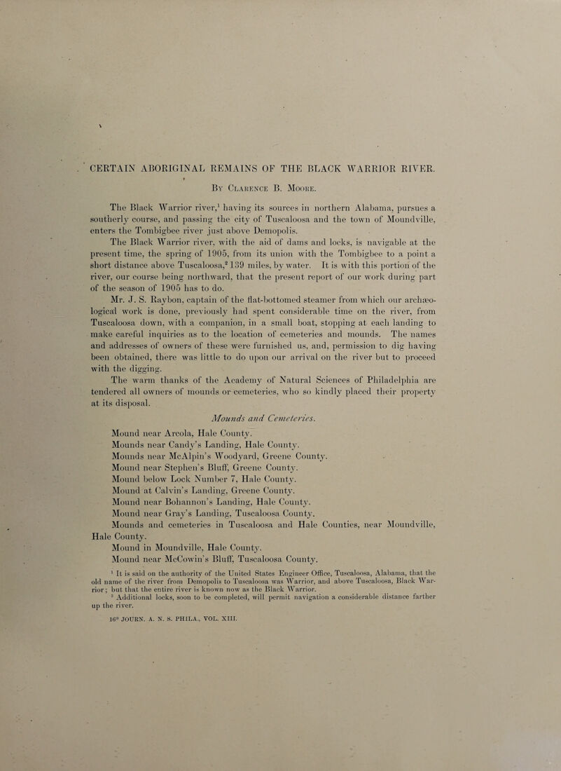 By Clarence B. Moore. The Black Warrior river,1 having its sources in northern Alabama, pursues a southerly course, and passing the city of Tuscaloosa and the town of Moundvilje, enters the Tontbigbee river just above Demopolis. The Black Warrior river, with the aid of dams and locks, is navigable at the present time, the spring of 1905, from its union with the Tombigbee to a point a short distance above Tuscaloosa,2139 miles, by water. It is with this portion of the river, our course being northward, that the present report of our work during part of the season of 1905 has to do. Mr. J. S. Raybon, captain of the flat-bottomed steamer from which our archaeo- logical work is done, previously had spent considerable time on the river, from Tuscaloosa down, with a companion, in a small boat, stopping at each landing to make careful inquiries as to the location of cemeteries and mounds. The names and addresses of owners of these were furnished us, and, permission to dig having- been obtained, there was little to do upon our arrival on the river but to proceed with the digging. The warm thanks of the Academy of Natural Sciences of Philadelphia are tendered all owners of mounds or cemeteries, who so kindly placed their property at its disposal. Mounds and Cemeteries. Mound near Areola. Hale County. Mounds near Candy’s Landing, Hale County. Mounds near McAlpin’s Woodyard, Greene County. Mound near Stephen’s Bluff, Greene County. Mound below Lock Number 7, Hale County. Mound at Calvin’s Landing, Greene County. Mound near Bohannon’s Landing, Hale County. Mound near Gray’s Landing, Tuscaloosa County. Mounds and cemeteries in Tuscaloosa and Hale Counties, near Moundville, Hale County. Mound in Moundville, Hale County. Mound near McCowin’s Bluff, Tuscaloosa County. 1 It is said on the authority of the United States Engineer Office, Tuscaloosa, Alabama, that the old name of the river from Demopolis to Tuscaloosa was Warrior, and above Tuscaloosa, Black War¬ rior; but that the entire river is known now as the Black Warrior. 2 Additional locks, soon to be completed, will permit navigation a considerable distance farther up the river. 16* JOURN. A. N. S. PHILA., VOL. XIII.