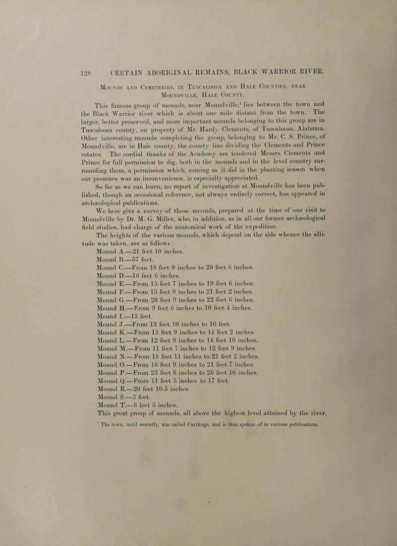 Mounds and Cemeteries, in Tuscaloosa and Hale Counties, near Moundville, Hale County. This famous group of mounds, near Moundville,1 lies between the town and the Black Warrior river which is about one mile distant from the town. The larger, better preserved, and more important mounds belonging to this group are in Tuscaloosa county, on property of Mr. Hardy Clements, of luscaloosa, Alabama. Other interesting mounds completing the group, belonging to Mr. C. S. Prince, of Moundville, are in Hale county, the county line dividing the Clements and Prince estates. The cordial thanks of the Academy are tendered Messrs. Clements and Prince for full permission to dig, both in the mounds and in the level country sur¬ rounding them, a permission which, coming as it did in the planting season when our presence was an inconvenience, is especially appreciated. So far as we can learn, no report of investigation at Moundville has been pub¬ lished, though an occasional reference, not always entirely correct, has appeared in archaeological publications. We here give a survey of these mounds, prepared at the time ot our visit to Moundville by Dr. M. G. Miller, who, in addition, as in all our former archaeological field studies, had charge of the anatomical work of the expedition. The heights of the various mounds, which depend on the side whence the alti¬ tude was taken, are as follows : Mound A.—21 feet 10 inches. Mound B.—57 feet. Mound C.—From 18 feet 9 inches to 20 feet G inches. Mound D.—16 feet 6 inches. Mound E.—From 15 feet 7 inches to 19 feet 6 inches. Mound F.—From 15 feet 9 inches to 21 feet 2 inches. Mound G.—From 20 feet 9 inches to 22 feet 6 inches. Mound H.—From 9 feet 6 inches to 10 feet 4 inches. Mound I.—13 feet. Mound J.—From 13 feet 10 inches to 16 feet. Mound K.—From 13 feet 9 inches to 14 feet 2 inches. Mound L.—From 12 feet 9 inches to 14 feet 10 inches. Mound M.—From 11 feet 7 inches to 12 feet 9 inches. Mound N.—From 18 feet 11 inches to 21 feet 2 inches. Mound O.—From 16 feet 9 inches to 21 feet 7 inches. Mound P.—From 23 feet 6 inches to 26 feet 10 inches. Mound Q.—From 11 feet 5 inches to 17 feet. Mound R.—20 feet 10.5 inches. Mound S.—3 feet. Mound T.—6 feet 5 inches. This great group of mounds, all above the highest level attained by the river, 1 The town, until recently, was called Carthage, and is thus spoken of in various publications.