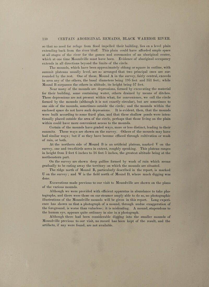 so that no need for refuge from tiood impelled their building, lies on a level plain extending back from the river blnff. This plain conld have afforded ample space at all stages of the river for the games and ceremonies of an aboriginal center, which at one time Moundville must have been. Evidence of aboriginal occupancy extends in all directions beyond the limits of the circle. The mounds, which have been approximately oblong or square in outline, with summit plateaus usually level, are so arranged that two principal ones are sur¬ rounded by the rest. One of these, Mound A in the survey, fairly central, exceeds in area any of the others, the basal diameters being 195 feet and 351 feet; while Mound B surpasses the others in altitude, its height being 57 feet. Near many of the mounds are depressions, formed by excavating the material for their building, some containing water, others drained by means of ditches. These depressions are not present within what, for convenience, we call the circle formed by the mounds (although it is not exactly circxdar), but are sometimes to one side of the mounds, sometimes outside the circle; and the mounds within the enclosed space do not have such depressions. It is evident, then, that the mounds were built according to some fixed plan, and that these shallow ponds were inten¬ tionally placed outside the area of the circle, perhaps that those living on the plain within could have more convenient access to the mounds. Certain of the mounds have graded ways, more or less distinct, leading to their summits. These ways are shown on the survey. Others of the mounds may have had similar ways; but if so they have become effaced through cultivation or wash of rain, or both. At the northern side of Mound B is an artificial plateau, marked V on the survey, one and two-thirds acres in extent, roughly speaking. This plateau ranges in height from 2 feet 6 inches to 16 feet 5 inches, the greatest altitude being at the northeastern part. On the survey are shown deep gullies formed by wash of rain which seems gradually to be eating away the territory on which the mounds are situated. The ridge north of Mound R, particularly described in the report, is marked U on the survey; and W is the field north of Mound D, where much digging was done. Excavations made previous to our visit to Moundville are shown on the plans of the various mounds. Although we were provided with efficient apparatus in abundance to take pho¬ tographs, and there were those on our steamer amply able to do so, no photographic illustrations of the Moundville mounds will be given in this report. Long experi¬ ence has shown us that a photograph of a mound, through undue exaggeration of the foreground, is worse than valueless; it is misleading. A mound, stupendous to the human eye, appears quite ordinary in size in a photograph. Although there had been considerable digging into the smaller mounds of Moundville previous to our visit, no record has been kept of the result, and the artifacts, if any were found, are not available.