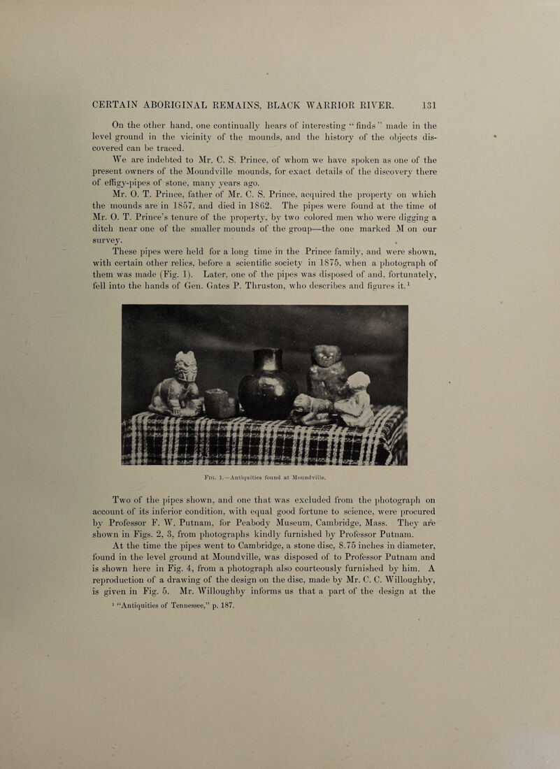 On the other hand, one continually hears of interesting “ finds ” made in the level ground in the vicinity of the mounds, and the history of the objects dis¬ covered can be traced. We are indebted to Mr. C. S. Prince, of whom we have spoken as one of the present owners of the Moundville mounds, for exact details of the discover}^ there of effigy-pipes of stone, many years ago. Mr. 0. T. Prince, father of Mr. C. S. Prince, acquired the property on which the mounds are in 1857, and died in 1862. The pipes were found at the time of Mr. 0. T. Prince’s tenure of the property, by two colored men who were digging a ditch near one of the smaller mounds of the group—the one marked M on our survey. These pipes were held for a long time in the Prince family, and were shown, with certain other relics, before a scientific society in 1875, when a photograph of them was made (Fig. 1). Later, one of the pipes was disposed of and, fortunately, fell into the hands of Gen. Gates P. Tliruston, who describes and figures it.1 Fig. 1.—Antiquities found at Moundville. Two of the pipes shown, and one that was excluded from the photograph on account of its inferior condition, with equal good fortune to science, were procured by Professor F. W. Putnam, for Peabody Museum, Cambridge, Mass. They are shown in Figs. 2, 3, from photographs kindly furnished by Professor Putnam. At the time the pipes went to Cambridge, a stone disc, 8.75 inches in diameter, found in the level ground at Moundville, was disposed of to Professor Putnam and is shown here in Fig. 4, from a photograph also courteously furnished by him. A reproduction of a drawing of the design on the disc, made by Mr. C. C. Willoughby, is given in Fig. 5. Mr. Willoughby informs us that a part of the design at the 1 “Antiquities of Tennessee,” p. 187.