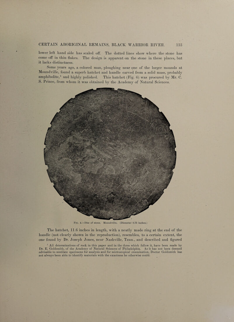 lower left hand side has scaled off. The dotted lines show where the stone has come oft in thin flakes. The design is apparent on the stone in these places, but it lacks distinctness. Some years ago, a colored man, ploughing near one of the larger mounds at Moundville, found a superb hatchet and handle carved from a solid mass, probably amphibolite,1 and highly polished. This hatchet (Fig. G) was procured by Mr. C. S. Prince, from whom it was obtained by the Academy of Natural Sciences. The hatchet, 11.6 inches in length, with a neatly made ring at the end of the handle (not clearly shown in the reproduction), resembles, to a certain extent, the one found by Dr. Joseph Jones, near Nashville, Tenn., and described and iigured 1 All determinations of rock in this paper and in the three which follow it, have been made by Dr. E. Goldsmith, of the Academy of Natural Sciences of Philadelphia. As it has not been deemed advisable to mutilate specimens for analysis and for microscopical examination, Doctor Goldsmith has not always been able to identify materials with the exactness he otherwise could.