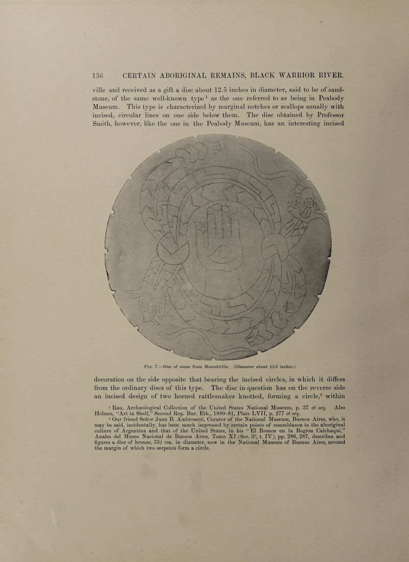 ville and received as a gift a disc about 12.5 inches in diameter, said to be of sand¬ stone, of the same well-known type1 as the one referred to as being in Peabody Museum. This type is characterized by marginal notches or scallops usually with incised, circular lines on one side below them. The disc obtained by Professor Smith, however, like the one in the Peabody Museum, has an interesting incised Fig. 7.—Disc of stone from Moundville. (Diameter about 12.5 inches.) decoration on the side opposite that bearing the incised circles, in which it differs from the ordinary discs of this type. The disc in question has on the reverse side an incised design of two horned rattlesnakes knotted, forming a circle,2 within 1 Rau, Archaeological Collection of the United States National Museum, p. 37 et seq. Also Holmes, “Art in Shell,” Second Rep. Bur. Eth., 1880-81, Plate LVir, p. 277 et seq. 2 Our friend Senor Juan B. Ambrosetti, Curator of the National Museum, Buenos Aires, who, it may be said, incidentally, has been much impressed by certain points of resemblance in the aboriginal culture of Argentina and that of the United States, in his “El Bronce en la Region Calchaquf,” Anales del Museo Nacional de Buenos Aires, Tomo XI (Ser. 3% t. IV), pp. 286, 287, describes and figures a disc of bronze, 331 cm. in diameter, now in the National Museum of Buenos Aires, around the margin of which two serpents form a circle.