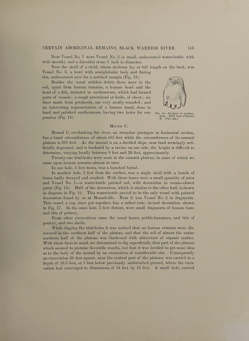 Near Vessel No. 1 were Vessel No. 2 (a small, undecorated water-bottle with wide mouth), and a discoidal stone 1 inch in diameter. Near the skull of a child, whose skeleton lay at full length on the back, was Vessel No. 3, a bowl with semiglobular body and flaring rim, undecorated save for a notched margin (Fig. 13). Besides the usual midden debris there were in the soil, apart from human remains, a human head and the head of a fish, imitated in earthenware, which had formed parts of vessels; a rough arrowhead or knife, of chert; six discs made from potsherds, one very neatly rounded; and an interesting representation of a human hand, done in hard and polished earthenware, having two holes for sus¬ pension (Fig. 14). Fig. 14.—Pendant of earthen¬ ware. Field west of Mound B. (Full size.) Mound C. Mound C, overlooking the river, an irregular pentagon in horizontal section, has a basal circumference of about 485 feet while the circumference of its summit plateau is 295 feet. As the mound is on a decided slope, near land seemingly arti¬ ficially depressed, and is bordered by a ravine on one side, the height is difficult to determine, varying locally between 9 feet and 20 feet, approximately. Twenty-one trial-holes were sunk in the summit plateau, in some of which we came upon human remains almost at once. In one hole, 4 feet down, was a bunched burial. In another hole, 2 feet from the surface, was a single skull with a bunch of bones badly decayed and crushed. With these bones were a small quantity of mica and Vessel No. 1—a water-bottle painted red, with decoration in cream-colored paint (Fig. 15). Half of the decoration, which is similar to the other half, is shown in diagram in Fig. 16. This water-bottle proved to be the only vessel with painted decoration found by us at Moundville. Near it was Vessel No. 2 in fragments. This vessel, a cup, since put together, has a rather rude, incised decoration shown in Fig. IT. In the same hole, 3 feet distant, were small fragments of human bone and bits of pottery. From other excavations came the usual hones, pebble-hammers, and bits of pottery, and two shells. While digging the trial-holes it was noticed that no human remains were dis- covered in the southern half of the plateau, and that the soil of almost the entire northern half of the plateau was blackened with admixture of organic matter. With these facts in mind, we determined to dig superficially that part of the plateau which seemed to promise favorable results, but first it was decided to get some idea as to the body of the mound by an excavation of considerable size. Consequently an excavation 24 feet square, near the central part of the plateau, was carried to a depth of 16.5 feet, or 1 foot below previously undisturbed ground, where the exca¬ vation had converged to dimensions of 14 feet by 16 feet. A small hole, carried