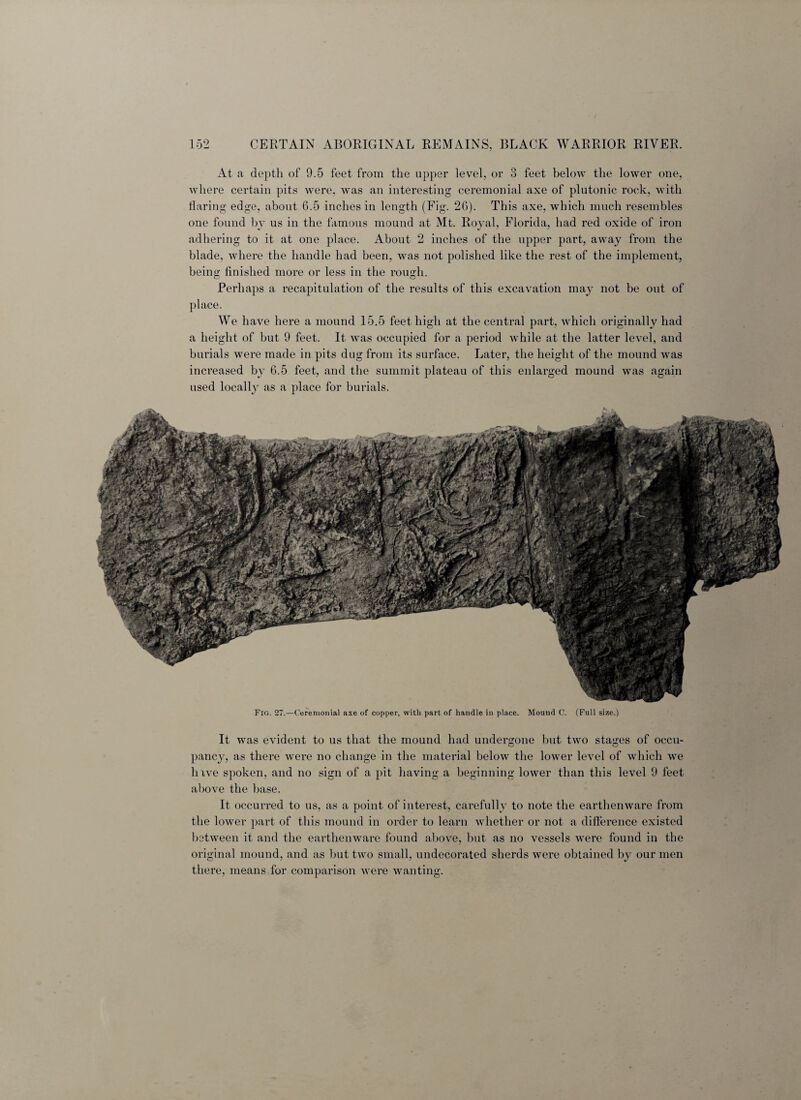 At a depth of 9.5 feet from the upper level, or 3 feet below the lower one, where certain pits were, was an interesting ceremonial axe of plutonic rock, with flaring edge, about 6.5 inches in length (Fig. 26). This axe, which much resembles one found by us in the famous mound at Mt. Royal, Florida, had red oxide of iron adhering to it at one place. About 2 inches of the upper part, away from the blade, where the handle had been, was not polished like the rest of the implement, being finished more or less in the rough. Perhaps a recapitulation of the results of this excavation may not be out of place. We have here a mound 15.5 feet high at the central part, which originally had a height of but 9 feet. It was occupied for a period while at the latter level, and burials were made in pits dug from its surface. Later, the height of the mound was increased by 6.5 feet, and the summit plateau of this enlarged mound was again used locally as a place for burials. Fig. 27.—Ceremonial axe of copper, with part of handle in place. Mound C. (Full size.) It Avas evident to us that the mound had undergone but two stages of occu¬ pancy, as there Avere no change in the material below the lower leA7el of which we hive spoken, and no sign of a pit having a beginning lower than this level 9 feet above the base. It occurred to us, as a point of interest, carefully to note the earthemvare from the lower part of this mound in order to learn Avhether or not a difference existed between it and the earthemvare found above, but as no vessels Avere found in the original mound, and as but tAvo small, undecorated sherds Avere obtained by our men there, means for comparison were wanting.