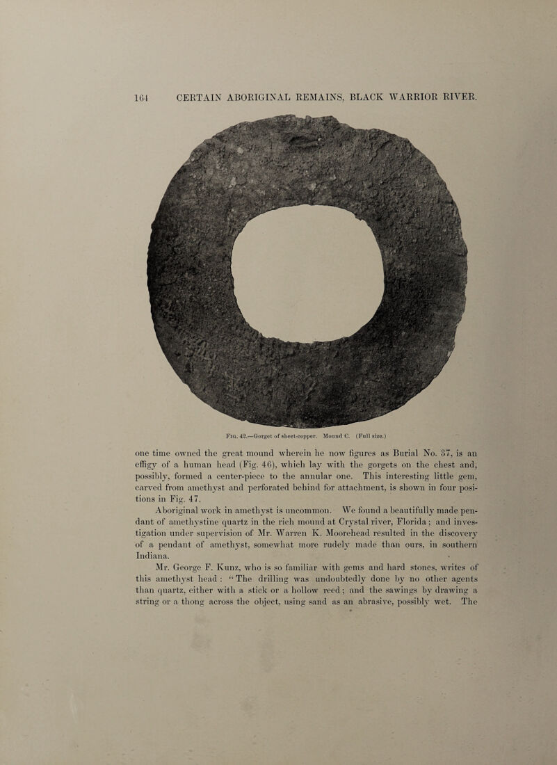 Fig. 42.—Gorget of sheet-copper. Mound C. (Full size.) one time owned the great mound wherein he now figures as Burial No. 37, is an effigy of a human head (Fig. 46), which lay with the gorgets on the chest and, possibly, formed a center-piece to the annular one. This interesting little gem, carved from amethyst and perforated behind for attachment, is shown in four posi¬ tions in Fig. 47. Aboriginal work in amethyst is uncommon. We found a beautifully made pen¬ dant of amethystine quartz in the rich mound at Crystal river, Florida; and inves¬ tigation under supervision of Mr. Warren K. Moorehead resulted in the discovery of a pendant of amethyst, somewhat more rudely made than ours, in southern Indiana. Mr. George F. Kunz, who is so familiar with gems and hard stones, writes of this amethyst head : “ The drilling was undoubtedly done by no other agents than quartz, either with a stick or a hollow reed; and the sawings by drawing a string or a thong across the object, using sand as an abrasive, possibly wet. The