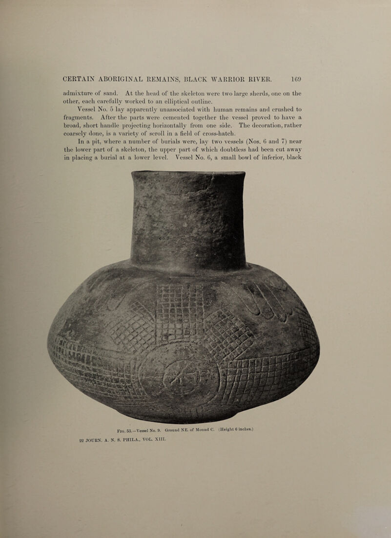 4$sisfs admixture of sand. At the head of the skeleton were two large sherds, one on the other, each carefully worked to an elliptical outline. Vessel No. 5 lay apparently unassociated with human remains and crushed to fragments. After the parts were cemented together the vessel proved to have a broad, short handle projecting horizontally from one side. The decoration, rather coarsely done, is a variety of scroll in a field of cross-hatch. In a pit, where a number of burials were, lay two vessels (Nos. 6 and 7) near the lower part of a skeleton, the upper part of which doubtless had been cut away in placing a burial at a lower level. Vessel No. 6, a small bowl of inferior, black Fig. 53.—Vessel No. 9. Ground NE. of Mound C. (Height 6 inches.) 22 JOURN. A. N. S. PHILA., VOL. XIII.