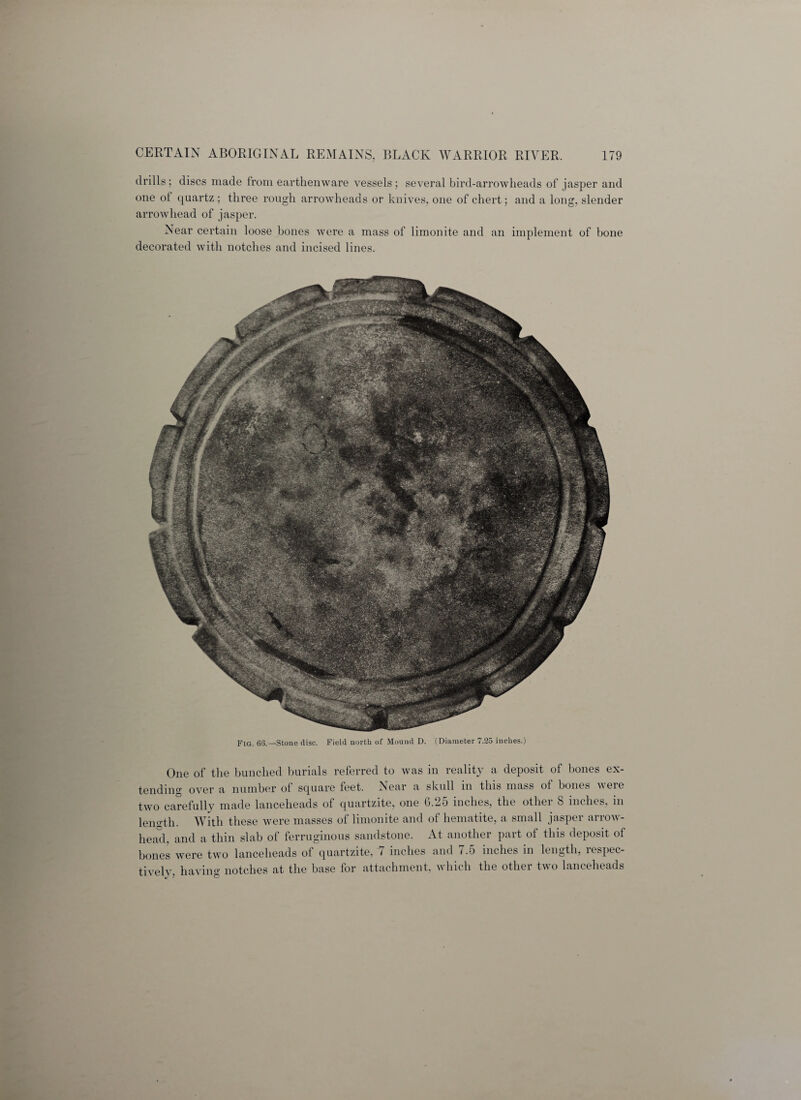 drills; discs made from earthenware vessels; several bird-arrowheads of jasper and one of quartz ; three rough arrowheads or knives, one of chert; and a long, slender arrowhead of jasper. Near certain loose bones were a mass of limonite and an implement of bone decorated with notches and incised lines. Fig. 63.—Stone disc. Field north of Mound D. (Diameter 7.25 inches.) One of the bunched burials referred to was in reality a deposit of bones ex¬ tending over a number of square feet. Near a skull in this mass ot bones were two carefully made lanceheads of quartzite, one 6.2o inches, the otliei 8 inches, in length. With these were masses of limonite and of hematite, a small jasper arrow¬ head, and a thin slab of ferruginous sandstone. At another part of this deposit of bones were two lanceheads of quartzite, 7 inches and 7.5 inches in length, respec¬ tively, having notches at the base for attachment, which the other two lanceheads