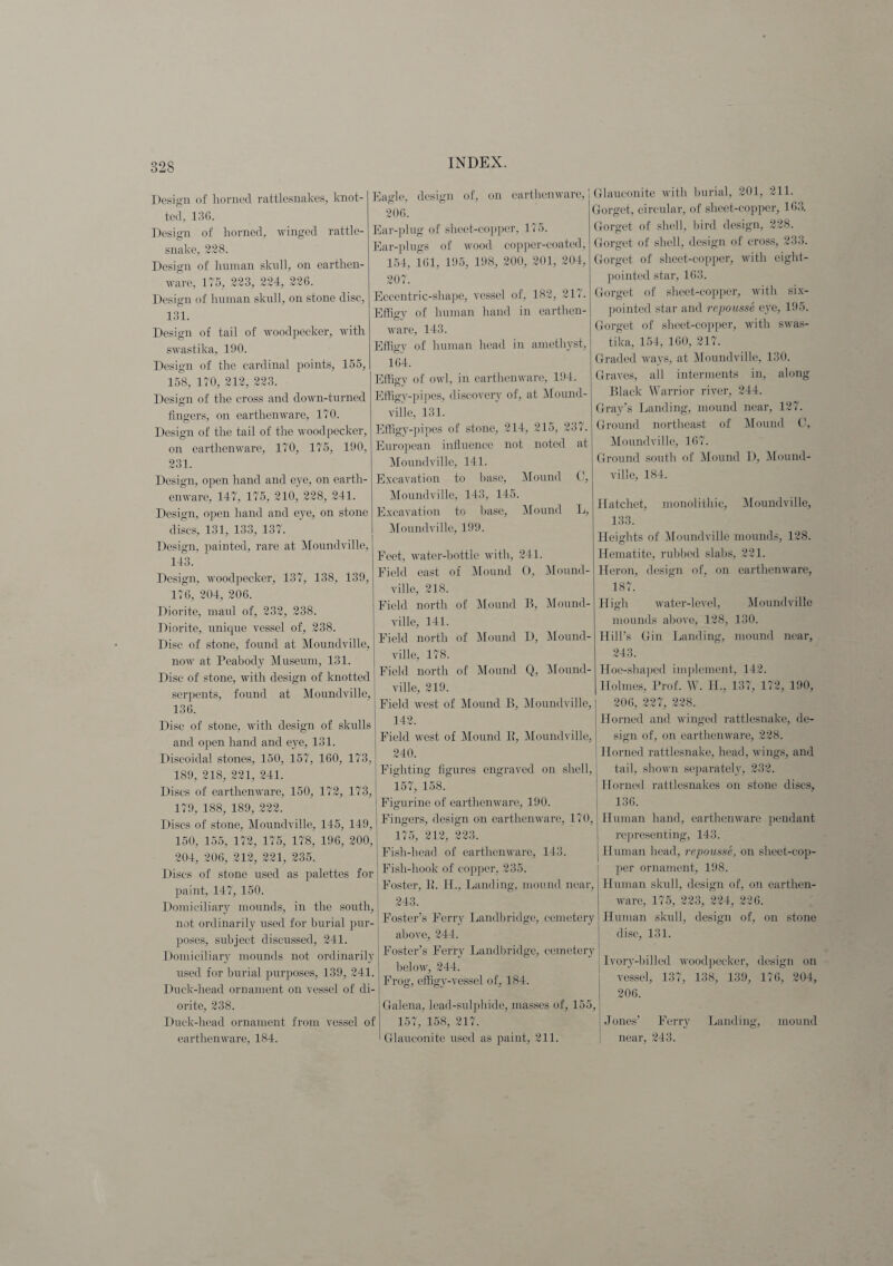Design of horned rattlesnakes, knot¬ ted, 136. Design of horned, winged rattle¬ snake, 228. Design of human skull, on earthen¬ ware, 175, 223, 224, 226. Design of human skull, on stone disc, 131. Design of tail of woodpecker, with swastika, 190. Design of the cardinal points, 155, 158, 170, 212, 223. Design of the cross and down-turned fingers, on earthenware, 170. Design of the tail of the woodpecker, on earthenware, 170, 175, 190, 231. Design, open hand and eye, on earth¬ enware, 147, 175, 210, 228, 241. Design, open hand and eye, on stone discs, 131, 133, 137. Design, painted, rare at Moundville, 143. Design, woodpecker, 137, 138, 139, 176, 204, 206. Diorite, maul of, 232, 238. Diorite, unique vessel of, 238. Disc of stone, found at Moundville, now at Peabody Museum, 131. Disc of stone, with design of knotted serpents, found at Moundville, 136. Disc of stone, with design of skulls and open hand and eye, 131. Diseoidal stones, 150, 157, 160, 173, 189, 218, 221, 241. Discs of earthenware, 150, 172, 173, 179, 188, 189, 222. Discs of stone, Moundville, 145, 149, 150, 155, 172, 175, 178, 196, 200, 204, 206, 212, 221, 235. Discs of stone used as palettes for j paint, 147, 150. Domiciliary mounds, in the south, not ordinarily used for burial pur¬ poses, subject discussed, 241. Domiciliary mounds not ordinarily used for burial purposes, 139, 241. Duck-head ornament on vessel of di¬ orite, 238. Duck-head ornament from vessel of earthenware, 184. Eagle, design of, on earthenware, 206. Ear-plug of sheet-copper, 175. Ear-plugs of wood copper-coated, 154, 161, 195, 198, 200, 201, 204, 207. Eccentric-shape, vessel of, 182, 217. Effigy of human hand in earthen¬ ware, 143. Effigy of human head in amethyst, 164. Effigy of owl, in earthenware, 194. Effigy-pipes, discovery of, at Mound¬ ville, 131. Effigy-pipes of stone, 214, 215, 237. European influence not noted at Moundville, 141. Excavation to base, Mound C, Moundville, 143, 145. Excavation to base, Mound L, Moundville, 199. Feet, water-bottle with, 241. Field east of Mound O, Mound¬ ville, 218. Field north of Mound B, Mound¬ ville, 141. Field north of Mound D, Mound¬ ville, 178. Field north of Mound Q, Mound¬ ville, 219. Field west of Mound B, Moundville, 142. Field west of Mound B, Moundville, 240. Fighting figures engraved on shell, 157, 158. Figurine of earthenware, 190. | Fingers, design on earthenware, 170, 175, 212, 223. Fish-head of earthenware, 143. Fish-hook of copper, 235. Foster, 11. II., Landing, mound near, 243. Foster’s Ferry Landbridge, cemetery above, 244. Foster’s Ferry Land bridge, cemetery below, 244. Frog, effigy-vessel of, 184. Galena, lead-sulphide, masses of, 155, 157, 158, 217. Glauconite used as paint, 211. Glauconite with burial, 201, 211. Gorget, circular, of sheet-copper, 163. Gorget of shell, bird design, 228. Gorget of shell, design of cross, 233. Gorget of sheet-copper, with eight- pointed star, 163. Gorget of sheet-copper, with six- pointed star and repousse eye, 195. Gorget of sheet-copper, with swas¬ tika, 154, 160, 217. Graded ways, at Moundville, 130. Graves, all interments in, along Black Warrior river, 244. Gray’s Landing, mound near, 127. Ground northeast of Mound C, Moundville, 167. Ground south of Mound D, Mound¬ ville, 184. Hatchet, monolithic, Moundville, 133. Heights of Moundville mounds, 128. Hematite, rubbed slabs, 221. Heron, design of, on earthenware, 187. High water-level, Moundville mounds above, 128, 130. Hill’s Gin Landing, mound near, 243. Hoe-shaped implement, 142. Holmes, Prof. W. H., 137, 172, 190, 206, 227, 228. Horned and winged rattlesnake, de¬ sign of, on earthenware, 228. Horned rattlesnake, head, wings, and tail, shown separately, 232. Horned rattlesnakes on stone discs, 136. Human hand, earthenware pendant representing, 143. Human head, repousse, on sheet-cop¬ per ornament, 198. Human skull, design of, on earthen¬ ware, 175, 223, 224, 226. Human skull, design of, on stone disc, 131. Ivory-billed woodpecker, design on vessel, 137, 138, 139, 176, 204, 206. Jones’ Ferry Landing, mound near, 243.