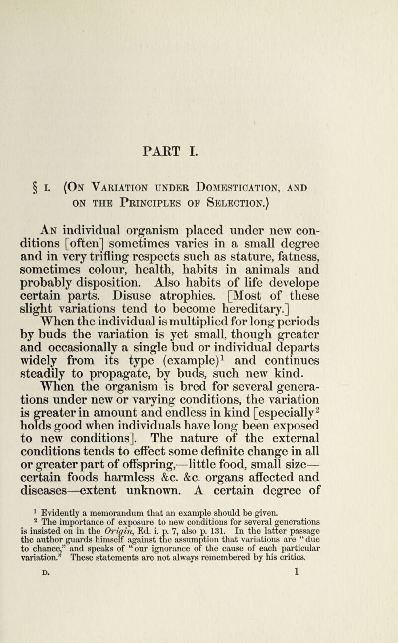 § i. (On Variation under Domestication, and on the Principles of Selection.) An individual organism placed under new con¬ ditions [often] sometimes varies in a small degree and in very trifling respects such as stature, fatness, sometimes colour, health, habits in animals and probably disposition. Also habits of life develope certain parts. Disuse atrophies. [Most of these slight variations tend to become hereditary.] When the individual is multiplied for long periods by buds the variation is yet small, though greater and occasionally a single bud or individual departs widely from its type (example)1 and continues steadily to propagate, by buds, such new kind. When the organism is bred for several genera¬ tions under new or varying conditions, the variation is greater in amount and endless in kind [especially2 holds good when individuals have long been exposed to new conditions]. The nature of the external conditions tends to effect some definite change in all or greater part of offspring,—little food, small size— certain foods harmless &c. &c. organs affected and diseases—extent unknown. A certain degree of 1 Evidently a memorandum that an example should be given. 2 The importance of exposure to new conditions for several generations is insisted on in the Origin, Ed. i. p. 7, also p. 131. In the latter passage the author guards himself against the assumption that variations are “ due to chance,” and speaks of “our ignorance of the cause of each particular variation.” These statements are not always remembered by his critics.