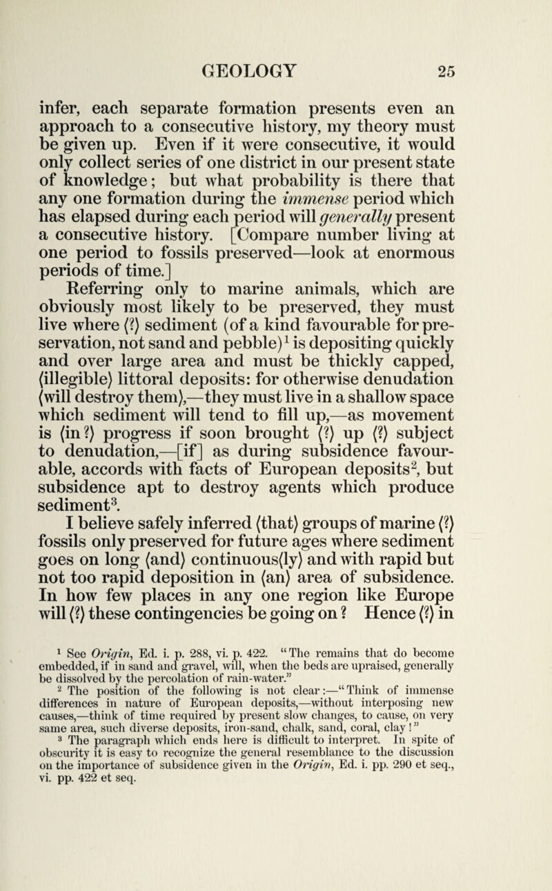 infer, each separate formation presents even an approach to a consecutive history, my theory must be given up. Even if it were consecutive, it would only collect series of one district in our present state of knowledge; but what probability is there that any one formation during the immense period which has elapsed during each period will generally present a consecutive history. [Compare number living at one period to fossils preserved—look at enormous periods of time.] Referring only to marine animals, which are obviously most likely to be preserved, they must live where (?) sediment (of a kind favourable for pre¬ servation, not sand and pebble)1 is depositing quickly and over large area and must be thickly capped, (illegible) littoral deposits: for otherwise denudation (will destroy them),—they must live in a shallow space which sediment will tend to fill up,—as movement is (in?) progress if soon brought (?) up (?) subject to denudation,—[if] as during subsidence favour¬ able, accords with facts of European deposits2, but subsidence apt to destroy agents which produce sediment3. I believe safely inferred (that) groups of marine (?) fossils only preserved for future ages where sediment goes on long (and) continuous(ly) and with rapid but not too rapid deposition in (an) area of subsidence. In how few places in any one region like Europe will (?) these contingencies be going on ? Hence (?) in 1 See Origin, Ed. i. p. 288, vi. p. 422. “ The remains that do become embedded, if in sand and gravel, will, when the beds are upraised, generally be dissolved by the percolation of rain-water.” 2 The position of the following is not clear:—“ Think of immense differences in nature of European deposits,—without interposing new causes,—think of time required by present slow changes, to cause, on very same area, such diverse deposits, iron-sand, chalk, sand, coral, clay ! ” 3 The paragraph which ends here is difficult to interpret. In spite of obscurity it is easy to recognize the general resemblance to the discussion on the importance of subsidence given in the Origin, Ed. i. pp. 290 et seq., vi. pp. 422 et seq.