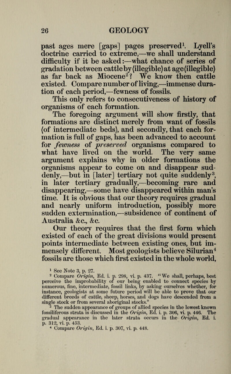 past ages mere [gaps] pages preserved1. Lyell’s doctrine carried to extreme,—we shall understand difficulty if it be asked:—what chance of series of gradation between cattle by (illegible) at age (illegible) as far back as Miocene2? We know then cattle existed. Compare number of living,—immense dura¬ tion of each period,—fewness of fossils. This only refers to consecutiveness of history of organisms of each formation. The foregoing argument will show firstly, that formations are distinct merely from want of fossils (of intermediate beds), and secondly, that each for¬ mation is full of gaps, has been advanced to account for fewness of preserved organisms compared to what have lived on the world. The very same argument explains why in older formations the organisms appear to come on and disappear sud¬ denly,—but in [later] tertiary not quite suddenly3, in later tertiary gradually,—becoming rare and disappearing,—some have disappeared within man’s time. It is obvious that our theory requires gradual and nearly uniform introduction, possibly more sudden extermination,—subsidence of continent of Australia &c., &c. Our theory requires that the first form which existed of each of the great divisions would present points intermediate between existing ones, but im¬ mensely different. Most geologists believe Silurian4 fossils are those which first existed in the whole world, 1 See Note 3, p. 27. 2 Compare Origin, Ed. i. p. 298, vi. p. 437. “We shall, perhaps, best perceive the improbability of our being enabled to connect species by numerous, fine, intermediate, fossil links, by asking ourselves whether, for instance, geologists at some future period will be able to prove that our different breeds of cattle, sheep, horses, and dogs have descended from a single stock or from several aboriginal stocks.” 3 The sudden appearance of groups of allied species in the lowest known fossiliferous strata is discussed in the Origin, Ed. i. p. 306, vi. p. 446. The gradual appearance in the later strata occurs in the Origin, Ed. i. p. 312, vi. p. 453. 4 Compare Origin, Ed. i. p. 307, vi. p. 448.