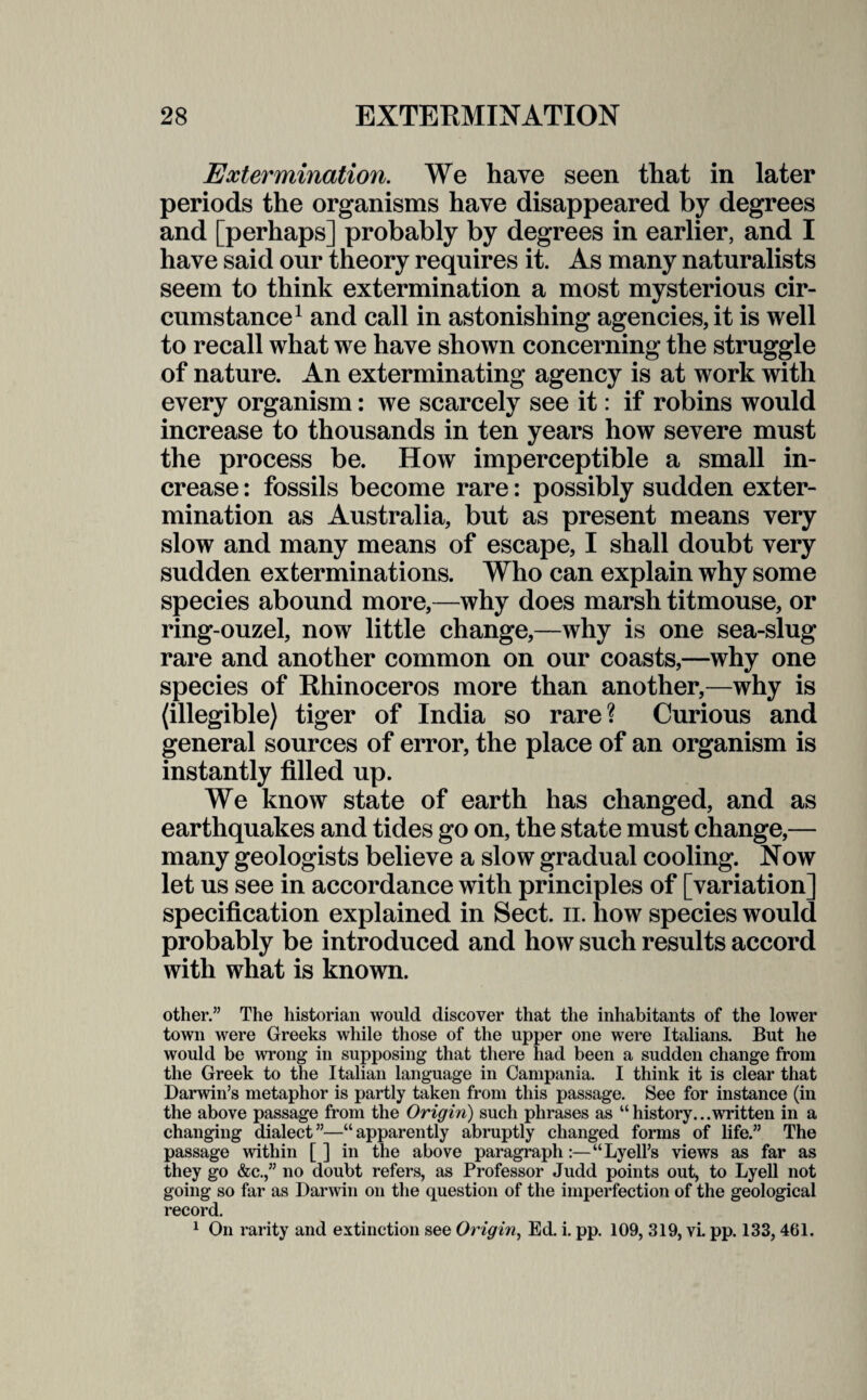 Extermination. We have seen that in later periods the organisms have disappeared by degrees and [perhaps] probably by degrees in earlier, and I have said our theory requires it. As many naturalists seem to think extermination a most mysterious cir¬ cumstance1 and call in astonishing agencies, it is well to recall what we have shown concerning the struggle of nature. An exterminating agency is at work with every organism: we scarcely see it: if robins would increase to thousands in ten years how severe must the process be. How imperceptible a small in¬ crease : fossils become rare: possibly sudden exter¬ mination as Australia, but as present means very slow and many means of escape, I shall doubt very sudden exterminations. Who can explain why some species abound more,—why does marsh titmouse, or ring-ouzel, now little change,—why is one sea-slug rare and another common on our coasts,—why one species of Rhinoceros more than another,—why is (illegible) tiger of India so rare? Curious and general sources of error, the place of an organism is instantly filled up. We know state of earth has changed, and as earthquakes and tides go on, the state must change,— many geologists believe a slow gradual cooling. Now let us see in accordance with principles of [variation] specification explained in Sect. n. how species would probably be introduced and how such results accord with what is known. other.” The historian would discover that the inhabitants of the lower town were Greeks while those of the upper one were Italians. But he would be wrong in supposing that there had been a sudden change from the Greek to the Italian language in Campania. I think it is clear that Darwin’s metaphor is partly taken from this passage. See for instance (in the above passage from the Origin) such phrases as “history...written in a changing dialect”—“apparently abruptly changed forms of life.” The passage within [ ] in the above paragraph:—“Lyell’s views as far as they go &c.,” no doubt refers, as Professor Judd points out, to Lyell not going so far as Darwin on the question of the imperfection of the geological record. 1 On rarity and extinction see Origin, Ed. i. pp. 109, 319, vi. pp. 133,461.