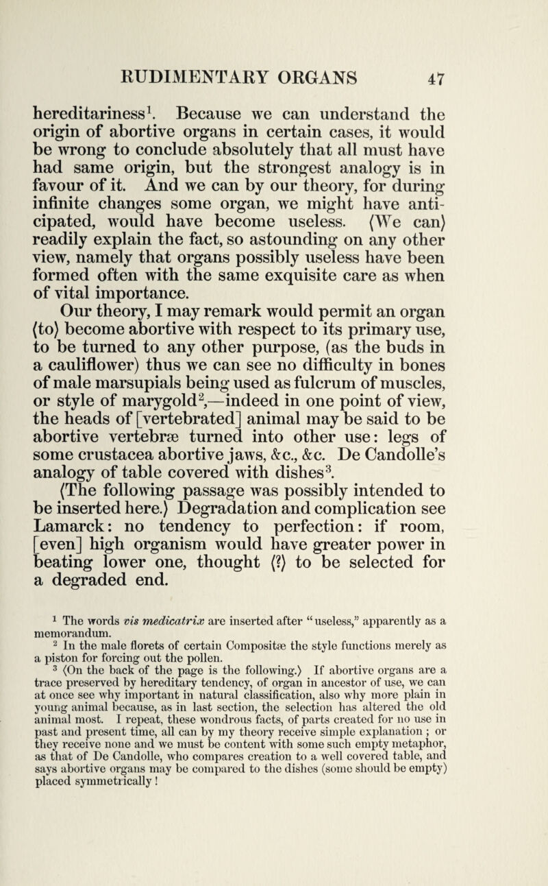 hereditariness1. Because we can understand the origin of abortive organs in certain cases, it would be wrong to conclude absolutely that all must have had same origin, but the strongest analogy is in favour of it. And we can by our theory, for during infinite changes some organ, we might have anti¬ cipated, would have become useless. (We can) readily explain the fact, so astounding on any other view, namely that organs possibly useless have been formed often with the same exquisite care as when of vital importance. Our theory, I may remark would permit an organ (to) become abortive with respect to its primary use, to be turned to any other purpose, (as the buds in a cauliflower) thus we can see no difficulty in bones of male marsupials being used as fulcrum of muscles, or style of marygold2,—indeed in one point of view, the heads of [vertebrated] animal may be said to be abortive vertebrae turned into other use: legs of some Crustacea abortive jaws, &c., &c. De Candolle’s analogy of table covered with dishes3. (The following passage was possibly intended to be inserted here.) Degradation and complication see Lamarck: no tendency to perfection: if room, [even] high organism would have greater power in beating lower one, thought (?) to be selected for a degraded end. 1 The words vis medicatrix are inserted after “ useless,” apparently as a memorandum. 2 In the male florets of certain Composite the style functions merely as a piston for forcing out the pollen. 3 (On the back of the page is the following.) If abortive organs are a trace preserved by hereditary tendency, of organ in ancestor of use, we can at once see why important in natural classification, also why more plain in young animal because, as in last section, the selection has altered the old animal most. I repeat, these wondrous facts, of parts created for no use in past and present time, all can by my theory receive simple explanation ; or they receive none and we must be content with some such empty metaphor, as that of De Candolle, who compares creation to a well covered table, and says abortive organs may be compared to the dishes (some should be empty) placed symmetr ically!