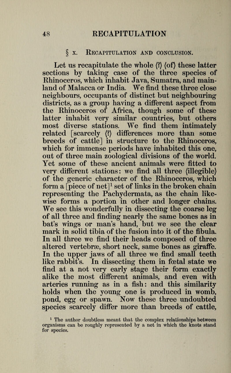 § x. Recapitulation and conclusion. Let us recapitulate the whole (?) (of) these latter sections by taking case of the three species of Rhinoceros, which inhabit Java, Sumatra, and main¬ land of Malacca or India. We find these three close neighbours, occupants of distinct but neighbouring districts, as a group having a different aspect from the Rhinoceros of Africa, though some of these latter inhabit very similar countries, but others most diverse stations. We find them intimately related [scarcely (?) differences more than some breeds of cattle] in structure to the Rhinoceros, which for immense periods have inhabited this one, out of three main zoological divisions of the world. Yet some of these ancient animals were fitted to very different stations: we find all three (illegible) of the generic character of the Rhinoceros, which form a [piece of net]1 set of links in the broken chain representing the Pachydermata, as the chain like¬ wise forms a portion in other and longer chains. We see this wonderfully in dissecting the coarse leg of all three and finding nearly the same bones as in bat’s wings or man’s hand, but we see the clear mark in solid tibia of the fusion into it of the fibula. In all three we find their heads composed of three altered vertebrae, short neck, same bones as giraffe. In the upper jaws of all three we find small teeth like rabbit’s. In dissecting them in foetal state we find at a not very early stage their form exactly alike the most different animals, and even with arteries running as in a fish: and this similarity holds when the young one is produced in womb, pond, egg or spawn. Now these three undoubted species scarcely differ more than breeds of cattle, 1 The author doubtless meant that the complex relationships between organisms can be roughly represented by a net in which the knots stand for species.