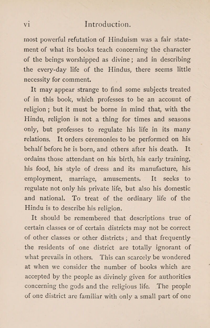 most powerful refutation of Hinduism was a fair state¬ ment of what its books teach concerning the character of the beings worshipped as divine; and in describing the every-day life of the Hindus, there seems little necessity for comment. It may appear strange to find some subjects treated of in this book, which professes to be an account of religion ; but it must be borne in mind that, with the Hindu, religion is not a thing for times and seasons only, but professes to regulate his life in its many relations. It orders ceremonies to be performed on his behalf before he is born, and others after his death. It ordains those attendant on his birth, his early training, his food, his style of dress and its manufacture, his employment, marriage, amusements. It seeks to regulate not only his private life, but also his domestic and national. To treat of the ordinary life of the Hindu is to describe his religion. It should be remembered that descriptions true of certain classes or of certain districts may not be correct of other classes or other districts ; and that frequently the residents of one district are totally ignorant of what prevails in others. This can scarcely be wondered at when we consider the number of books which are accepted by the people as divinely given for authorities concerning the gods and the religious life. The people of one district are familiar with only a small part of one