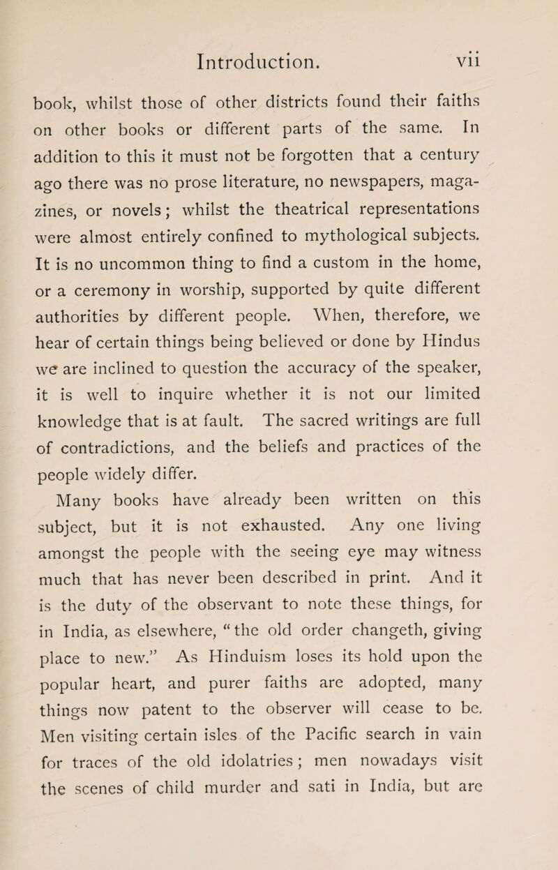book, whilst those of other districts found their faiths on other books or different parts of the same. In addition to this it must not be forgotten that a century ago there was no prose literature, no newspapers, maga¬ zines, or novels; whilst the theatrical representations were almost entirely confined to mythological subjects. It is no uncommon thing to find a custom in the home, or a ceremony in worship, supported by quite different authorities by different people. When, therefore, we hear of certain things being believed or done by Hindus we are inclined to question the accuracy of the speaker, it is well to inquire whether it is not our limited knowledge that is at fault. The sacred writings are full of contradictions, and the beliefs and practices of the people widely differ. Many books have already been written on this subject, but it is not exhausted. Any one living amongst the people with the seeing eye may witness much that has never been described in print. And it is the duty of the observant to note these things, for in India, as elsewhere, “the old order changeth, giving place to new.” As Hinduism loses its hold upon the popular heart, and purer faiths are adopted, many things now patent to the observer will cease to be. Men visiting certain isles of the Pacific search in vain for traces of the old idolatries ; men nowadays visit the scenes of child murder and sati in India, but are