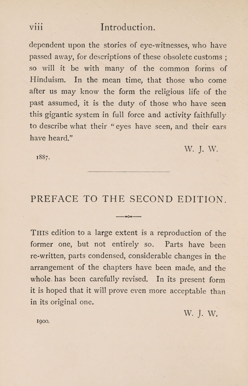 a • « dependent upon the stories of eye-witnesses, who have passed away, for descriptions of these obsolete customs ; so will it be with many of the common forms of Hinduism. In the mean time, that those who come after us may know the form the religious life of the past assumed, it is the duty of those who have seen this gigantic system in full force and activity faithfully to describe what their “eyes have seen, and their ears have heard.” W. J. W. 1887. PREFACE TO THE SECOND EDITION. ™*o«-- This edition to a large extent is a reproduction of the former one, but not entirely so. Parts have been re-written, parts condensed, considerable changes in the arrangement of the chapters have been made, and the whole, has been carefully revised. In its present form it is hoped that it will prove even more acceptable than in its original one. W. J. W, 1900.