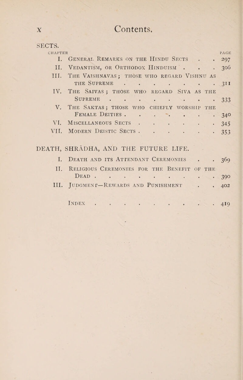 SECTS. CHAPTER PAGE I. General Remarks on the Hindu Sects . . 297 II. Vedantism, or Orthodox Hinduism . . . 306 III. The Vatsi-inavas ; those who regard Vishnu as the Supreme . . . . . . .311 IV. The Saivas ; those who regard Siva as the Supreme.333 V. The Saktas ; tpiose who chiefly worship the Female Deities . . . . . . 340 VI. Miscellaneous Sects ...... 345 VII. Modern Deistic Sects ...... 353 DEATH, SHRADHA, AND THE FUTURE LIFE. I. Death and its Attendant Ceremonies . . 369 II. Religious Ceremonies for the Benefit of the Dead ......... 390 III. Judgment—Rewards and Punishment . . 402 Index 419