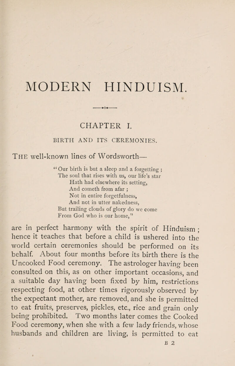 MODERN HINDUISM. CHAPTER I. BIRTH AND ITS CEREMONIES, The well-known lines of Wordsworth— “ Our birth is but a sleep and a forgetting ; The soul that rises with us, our life’s star Hath had elsewhere its setting, And cometh from afar ; Not in entire forgetfulness, And not in utter nakedness, But trailing clouds of glory do we come From God who is our home,” are in perfect harmony with the spirit of Hinduism ; hence it teaches that before a child is ushered into the world certain ceremonies should be performed on its behalf. About four months before its birth there is the Uncooked Food ceremony. The astrologer having been consulted on this, as on other important occasions, and a suitable day having been fixed by him, restrictions respecting food, at other times rigorously observed by the expectant mother, are removed, and she is permitted to eat fruits, preserves, pickles, etc., rice and grain only being prohibited. Two months later comes the Cooked Food ceremony, when she with a few lady friends, whose husbands and children are living, is permitted to eat