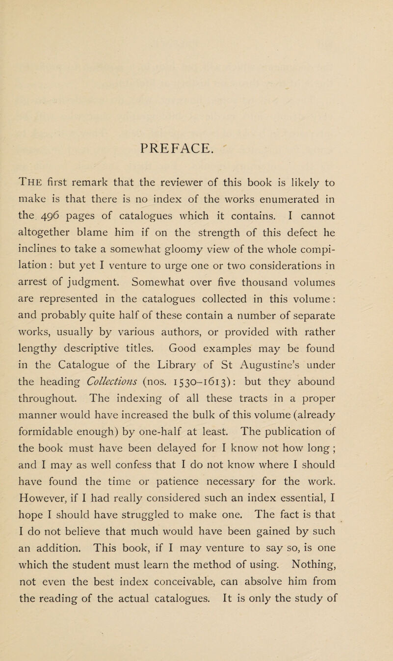 PREFACE. The first remark that the reviewer of this book is likely to make is that there is no index of the works enumerated in the 496 pages of catalogues which it contains. I cannot altogether blame him if on the strength of this defect he inclines to take a somewhat gloomy view of the whole compi¬ lation : but yet I venture to urge one or two considerations in arrest of judgment. Somewhat over five thousand volumes are represented in the catalogues collected in this volume: and probably quite half of these contain a number of separate works, usually by various authors, or provided with rather lengthy descriptive titles. Good examples may be found in the Catalogue of the Library of St Augustine’s under the heading Collections (nos. 1530-1613): but they abound throughout. The indexing of all these tracts in a proper manner would have increased the bulk of this volume (already formidable enough) by one-half at least. The publication of the book must have been delayed for I know not how long ; and I may as well confess that I do not know where I should have found the time or patience necessary for the work. However, if I had really considered such an index essential, I hope I should have struggled to make one. The fact is that I do not believe that much would have been gained by such an addition. This book, if I may venture to say so, is one which the student must learn the method of using. Nothing, not even the best index conceivable, can absolve him from the reading of the actual catalogues. It is only the study of