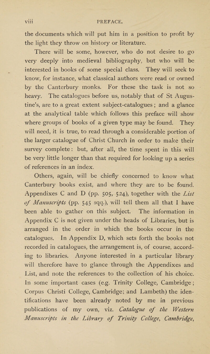 the documents which will put him in a position to profit by the light they throw on history or literature. There will be some, however, who do not desire to go very deeply into medieval bibliography, but who will be interested in books of some special class. They will seek to know, for instance, what classical authors were read or owned by the Canterbury monks. For these the task is not so heavy. The catalogues before us, notably that of St Augus¬ tine’s, are to a great extent subject-catalogues ; and a glance at the analytical table which follows this preface will show where groups of books of a given type may be found. They will need, it is true, to read through a considerable portion of the larger catalogue of Christ Church in order to make their survey complete : but, after all, the time spent in this will be very little longer than that required for looking up a series of references in an index. Others, again, will be chiefly concerned to know what Canterbury books exist, and where they are to be found. Appendixes C and D (pp. 505, 524), together with the List of Manuscripts (pp. 545 sqq.), will tell them all that I have been able to gather on this subject. The information in Appendix C is not given under the heads of Libraries, but is arranged in the order in which the books occur in the catalogues. In Appendix D, which sets forth the books not recorded in catalogues, the arrangement is, of course, accord¬ ing to libraries. Anyone interested in a particular library will therefore have to glance through the Appendixes and List, and note the references to the collection of his choice. In some important cases (e.g. Trinity College, Cambridge ; Corpus Christi College, Cambridge; and Lambeth) the iden¬ tifications have been already noted by me in previous publications of my own, viz. Catalogue of the Western Manuscripts in the Library of Trinity College, Cambridge,