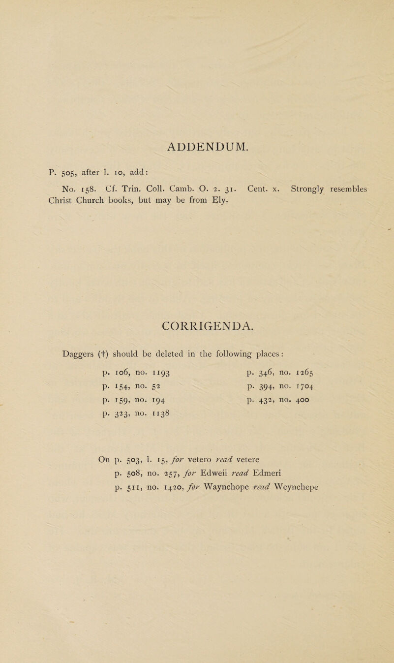 ADDENDUM. P. 505, after 1. 10, add: Christ Church books, but may be from Ely. CORRIGENDA. Daggers (f) should be deleted in the following places: p. 106, no. 1193 p. 346, no. 1265 p. 154, no. 52 p. 394, no. 1704 p. 159, no. 194 p. 432, no. 400 p. 323, no. 1138 On p. 503, 1. 15, for vetero read vetere p. 508, no. 257, for Edweii read Edmeri p. 511, no. 1420, for Waynchope read Wejmchepe