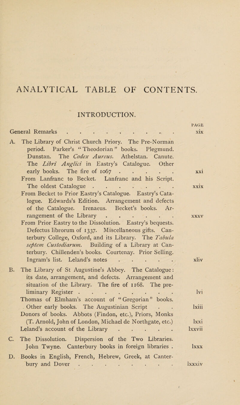 ANALYTICAL TABLE OF CONTENTS. INTRODUCTION. General Remarks. A. The Library of Christ Church Priory. The Pre-Norman period. Parker’s “ Theodorian ” books. Plegmund. Dunstan. The Codex Aureus. Athelstan. Canute. The Libri Anglici in Eastry’s Catalogue. Other early books. The fire of 1067. From Lanfranc to Becket. Lanfranc and his Script. The oldest Catalogue ....... From Becket to Prior Eastry’s Catalogue. Eastry’s Cata¬ logue. Edwards’s Edition. Arrangement and defects of the Catalogue. Irenaeus. Becket’s books. Ar¬ rangement of the Library . From Prior Eastry to the Dissolution. Eastry’s bequests. Defectus librorum of 1337. Miscellaneous gifts. Can¬ terbury College, Oxford, and its Library. The Tabula sefttem Custodiarum. Building of a Library at Can¬ terbury. Chillenden’s books. Courtenay. Prior Selling. Ingram’s list. Leland’s notes . . . . . B. The Library of St Augustine’s Abbey. The Catalogue: its date, arrangement, and defects. Arrangement and situation of the Library. The fire of 1168. The pre¬ liminary Register ........ Thomas of Elmham’s account of “ Gregorian ” books. - Other early books. The Augustinian Script Donors of books. Abbots (Findon, etc.), Priors, Monks (T. Arnold, John of London, Michael de Northgate, etc.) Leland’s account of the Library. C. The Dissolution. Dispersion of the Two Libraries. John Twyne. Canterbury books in foreign libraries . D. Books in English, French, Hebrew, Greek, at Canter¬ PAGE xix xxi xxix xxxv xliv lvi lxiii lxxi lxxvii lxxx