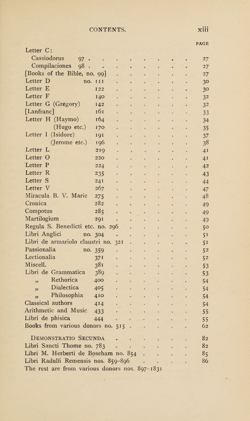 Letter C: Cassiodorus 97 . Compilaciones 98 . [Books of the Bible, no. 99] Letter D no. hi Letter E 122 Letter F 140 Letter G (Gregory) 142 [Lanfranc] 161 Letter H (Haymo) 164 (Hugo etc.) 170 Letter I (Isidore) 191 (Jerome etc.) 196 Letter L 219 Letter O 220 Letter P 224 Letter R 235 Letter S 241 Letter V 267 Miracula B. V. Marie 275 Cronica 282 Compotus 285 Martilogium 291 Regula S. Benedicti etc. no. 296 Libri Anglici no. 304 Libri de armariolo claustri no. 321 Passionalia no. 359 Lectionalia 371 Miscell. 381 Libri de Grammatica 389 „ Rethorica 400 „ Dialectica 405 „ Philosophia 410 Classical authors 414 Arithmetic and Music 433 Libri de phisica 444 Books from various donors no. 515 . Demonstrate Secunda .... Libri Sancti Thome no. 783 .... Libri M. Herberti de Boseham no. 854 . The rest are from various donors nos. 897-1831 PAGE 27 2 7 27 30 30 32 32 33 34 35 37 38 4i 41 42 43 44 47 48 49 49 49 50 51 51 52 52 53 53 54 54 54 54 55 55 62 82 82 85
